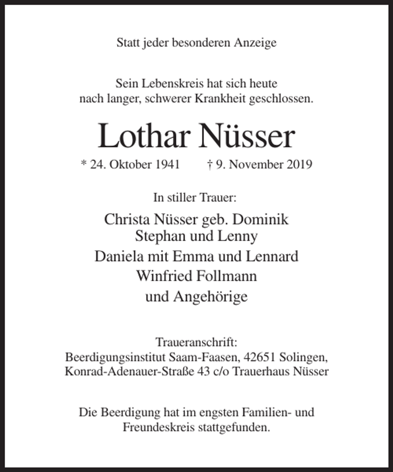<p>Statt jeder besonderen Anzeige<br />Sein Lebenskreis hat sich heute<br />nach langer, schwerer Krankheit geschlossen.</p><p>Lothar Nüsser<br />* 24. Oktober 1941</p><p>† 9. November 2019</p><p>In stiller Trauer:</p><p>Christa Nüsser geb. Dominik<br />Stephan und Lenny<br />Daniela mit Emma und Lennard<br />Winfried Follmann<br />und Angehörige<br />Traueranschrift:<br />Beerdigungsinstitut Saam-Faasen, 42651 Solingen,<br />Konrad-Adenauer-Straße 43 c/o Trauerhaus Nüsser<br />Die Beerdigung hat im engsten Familien- und<br />Freundeskreis stattgefunden.</p>
