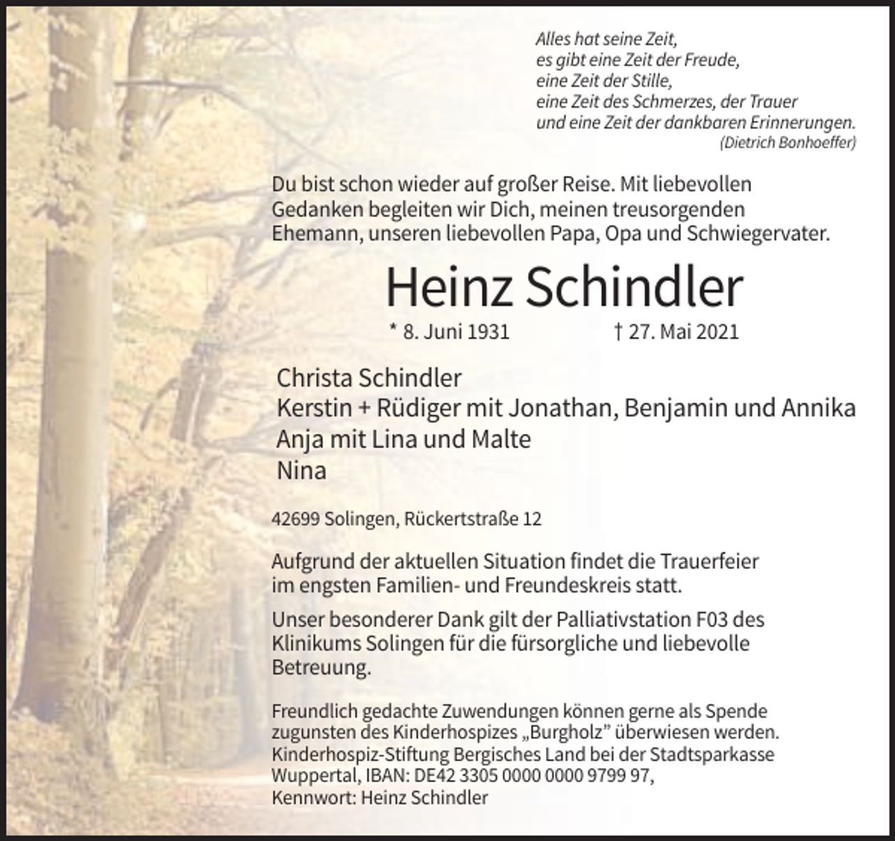 <p>Alles hat seine Zeit,<br />es gibt eine Zeit der Freude,<br />eine Zeit der Stille,<br />eine Zeit des Schmerzes, der Trauer<br />und eine Zeit der dankbaren Erinnerungen.<br />(Dietrich Bonhoeffer)</p><p>Du bist schon wieder auf großer Reise. Mit liebevollen<br />Gedanken begleiten wir Dich, meinen treusorgenden<br />Ehemann, unseren liebevollen Papa, Opa und Schwiegervater.</p><p>Heinz Schindler<br />* 8. Juni 1931</p><p>† 27. Mai 2021</p><p>Christa Schindler<br />Kerstin + Rüdiger mit Jonathan, Benjamin und Annika<br />Anja mit Lina und Malte<br />Nina<br />42699 Solingen, Rückertstraße 12</p><p>Aufgrund der aktuellen Situation findet die Trauerfeier<br />im engsten Familien- und Freundeskreis statt.<br />Unser besonderer Dank gilt der Palliativstation F03 des<br />Klinikums Solingen für die fürsorgliche und liebevolle<br />Betreuung.<br />Freundlich gedachte Zuwendungen können gerne als Spende<br />zugunsten des Kinderhospizes „Burgholz” überwiesen werden.<br />Kinderhospiz-Stiftung Bergisches Land bei der Stadtsparkasse<br />Wuppertal, IBAN: DE42 3305 9797,<br />Kennwort: Heinz Schindler</p>