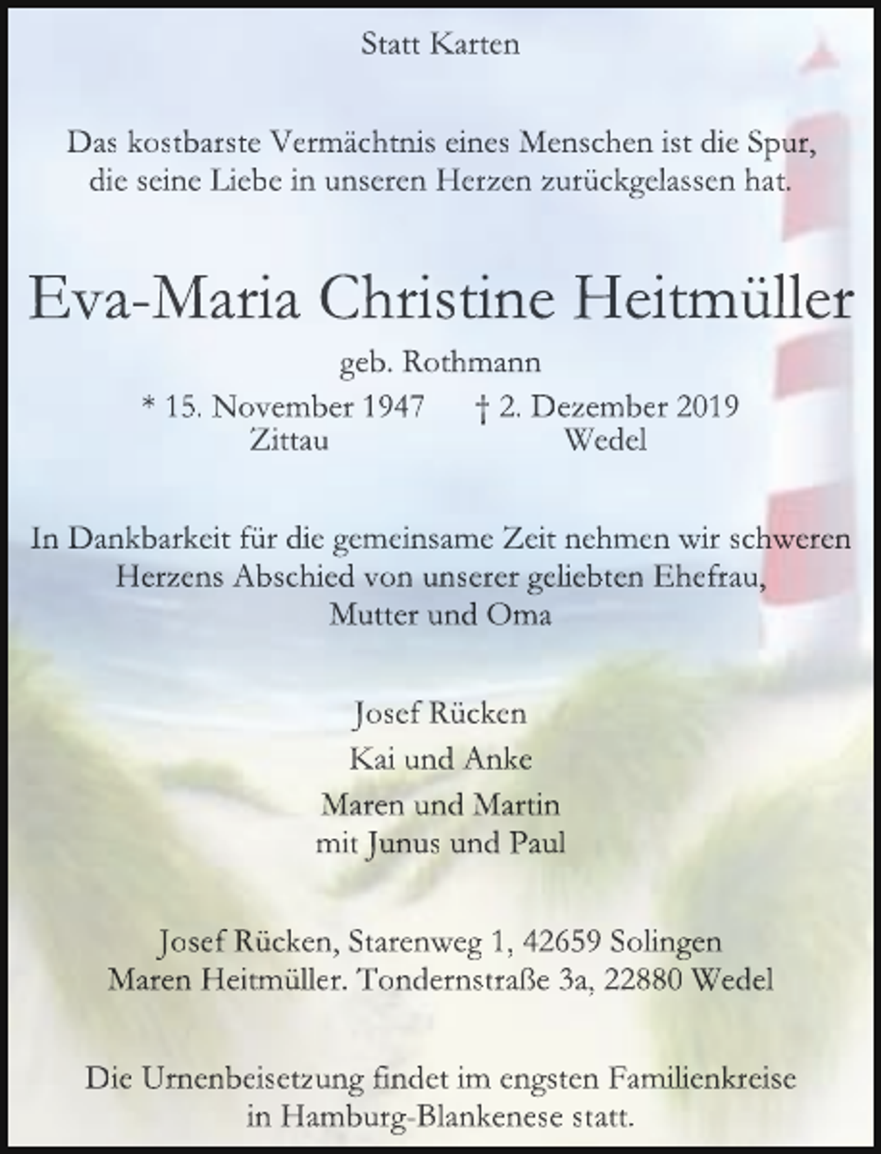 <p>Statt Karten<br />Das kostbarste Vermächtnis eines Menschen ist die Spur,<br />die seine Liebe in unseren Herzen zurückgelassen hat.</p><p>Eva-Maria Christine Heitmüller<br />geb. Rothmann<br />* 15. November 1947 † 2. Dezember 2019<br />Zittau<br />Wedel</p><p>In Dankbarkeit für die gemeinsame Zeit nehmen wir schweren<br />Herzens Abschied von unserer geliebten Ehefrau,<br />Mutter und Oma<br />Josef Rücken<br />Kai und Anke<br />Maren und Martin<br />mit Junus und Paul<br />Josef Rücken, Starenweg 1, 42659 Solingen<br />Maren Heitmüller. Tondernstraße 3a, 22880 Wedel<br />Die Urnenbeisetzung findet im engsten Familienkreise<br />in Hamburg-Blankenese statt.</p>