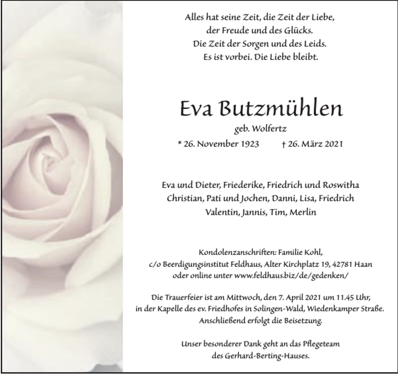 <p>Alles hat seine Zeit, die Zeit der Liebe,<br />der Freude und des Glücks.<br />Die Zeit der Sorgen und des Leids.<br />Es ist vorbei. Die Liebe bleibt.</p><p>Eva Butzmühlen</p><p>geb. Wolfertz<br />* 26. November 1923<br />† 26. März 2021<br />Eva und Dieter, Friederike, Friedrich und Roswitha<br />Christian, Pati und Jochen, Danni, Lisa, Friedrich<br />Valentin, Jannis, Tim, Merlin<br />Kondolenzanschriften: Familie Kohl,<br />c/o Beerdigungsinstitut Feldhaus, Alter Kirchplatz 19, 42781 Haan<br />oder online unter www.feldhaus.biz/de/gedenken/<br />Die Trauerfeier ist am Mittwoch, den 7. April 2021 um 11.45 Uhr,<br />in der Kapelle des ev. Friedhofes in Solingen-Wald, Wiedenkamper Straße.<br />Anschließend erfolgt die Beisetzung.<br />Unser besonderer Dank geht an das P�egeteam<br />des Gerhard-Berting-Hauses.</p>
