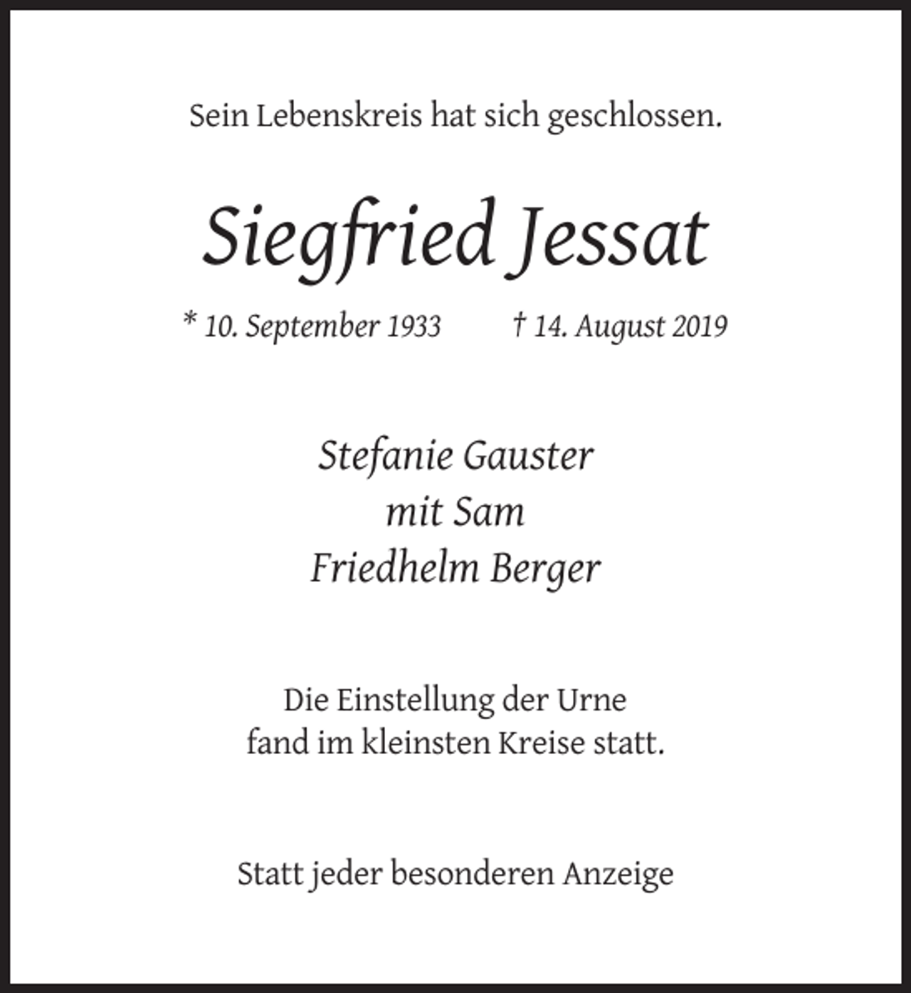 <p>Sein Lebenskreis hat sich geschlossen.</p><p>Siegfried Jessat<br />* 10. September 1933</p><p>† 14. August 2019</p><p>Stefanie Gauster<br />mit Sam<br />Friedhelm Berger</p><p>Die Einstellung der Urne<br />fand im kleinsten Kreise statt.</p><p>Statt jeder besonderen Anzeige</p>
