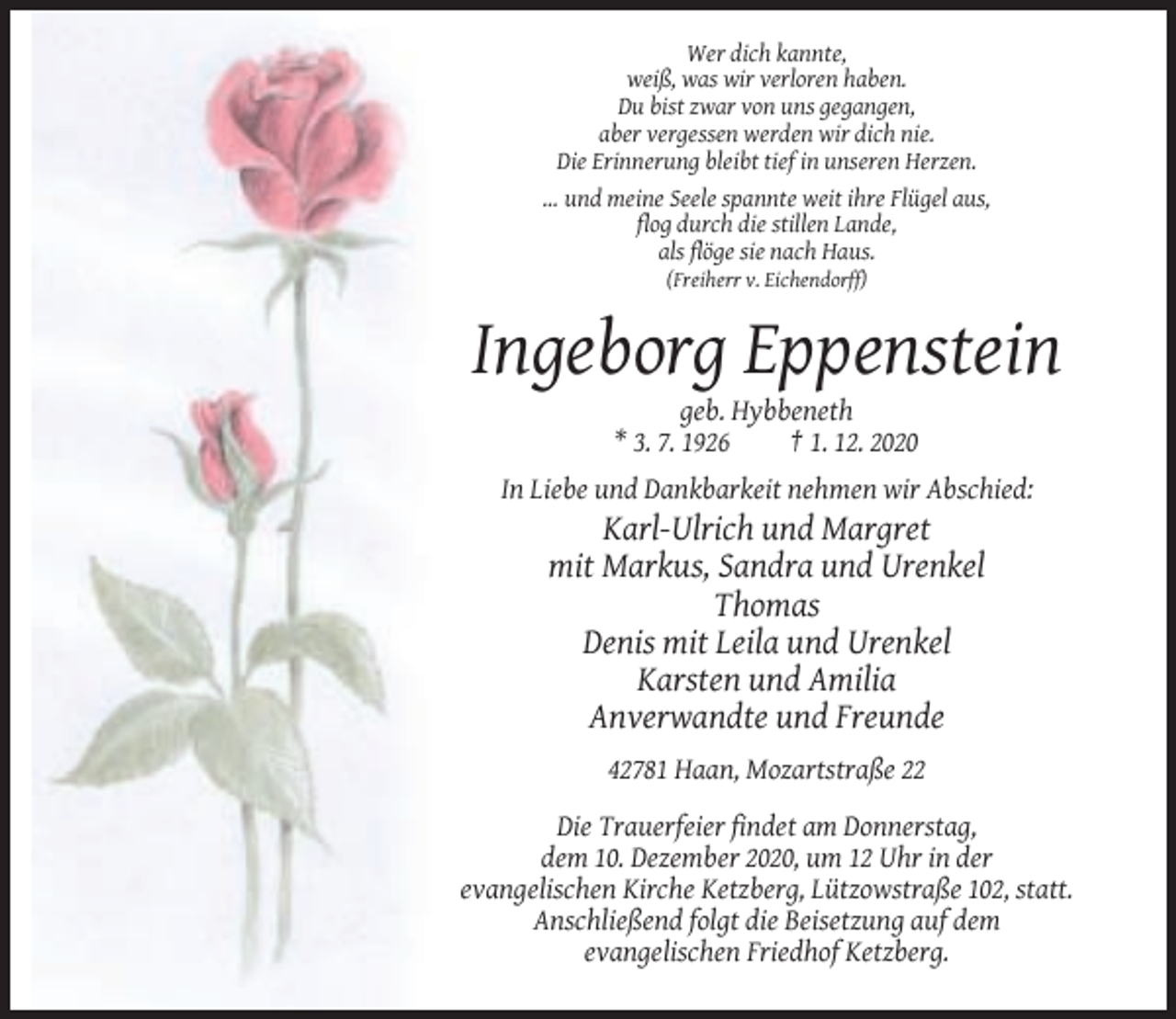 <p>Wer dich kannte,<br />weiß, was wir verloren haben.<br />Du bist zwar von uns gegangen,<br />aber vergessen werden wir dich nie.<br />Die Erinnerung bleibt tief in unseren Herzen.<br />… und meine Seele spannte weit ihre Flügel aus,<br />flog durch die stillen Lande,<br />als flöge sie nach Haus.<br />(Freiherr v. Eichendorff)</p><p>Ingeborg Eppenstein<br />geb. Hybbeneth<br />* 3. 7. 1926<br />† 1. 12. 2020<br />In Liebe und Dankbarkeit nehmen wir Abschied:</p><p>Karl-Ulrich und Margret<br />mit Markus, Sandra und Urenkel<br />Thomas<br />Denis mit Leila und Urenkel<br />Karsten und Amilia<br />Anverwandte und Freunde<br />42781 Haan, Mozartstraße 22<br />Die Trauerfeier findet am Donnerstag,<br />dem 10. Dezember 2020, um 12 Uhr in der<br />evangelischen Kirche Ketzberg, Lützowstraße 102, statt.<br />Anschließend folgt die Beisetzung auf dem<br />evangelischen Friedhof Ketzberg.</p>