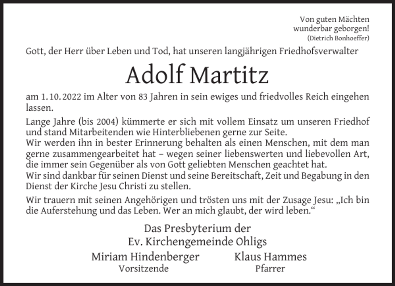<p>Von guten Mächten<br />wunderbar geborgen!<br />(Dietrich Bonhoeffer)</p><p>Gott, der Herr über Leben und Tod, hat unseren langjährigen Friedhofsverwalter</p><p>Adolf Martitz</p><p>am 1. 10. 2022 im Alter von 83 Jahren in sein ewiges und friedvolles Reich eingehen<br />lassen.<br />Lange Jahre (bis 2004) kümmerte er sich mit vollem Einsatz um unseren Friedhof<br />und stand Mitarbeitenden wie Hinterbliebenen gerne zur Seite.<br />Wir werden ihn in bester Erinnerung behalten als einen Menschen, mit dem man<br />gerne zusammengearbeitet hat – wegen seiner liebenswerten und liebevollen Art,<br />die immer sein Gegenüber als von Gott geliebten Menschen geachtet hat.<br />Wir sind dankbar für seinen Dienst und seine Bereitschaft, Zeit und Begabung in den<br />Dienst der Kirche Jesu Christi zu stellen.<br />Wir trauern mit seinen Angehörigen und trösten uns mit der Zusage Jesu: „Ich bin<br />die Auferstehung und das Leben. Wer an mich glaubt, der wird leben.“</p><p>Das Presbyterium der<br />Ev. Kirchengemeinde Ohligs<br />Miriam Hindenberger<br />Klaus Hammes<br />Vorsitzende</p><p>Pfarrer</p>
