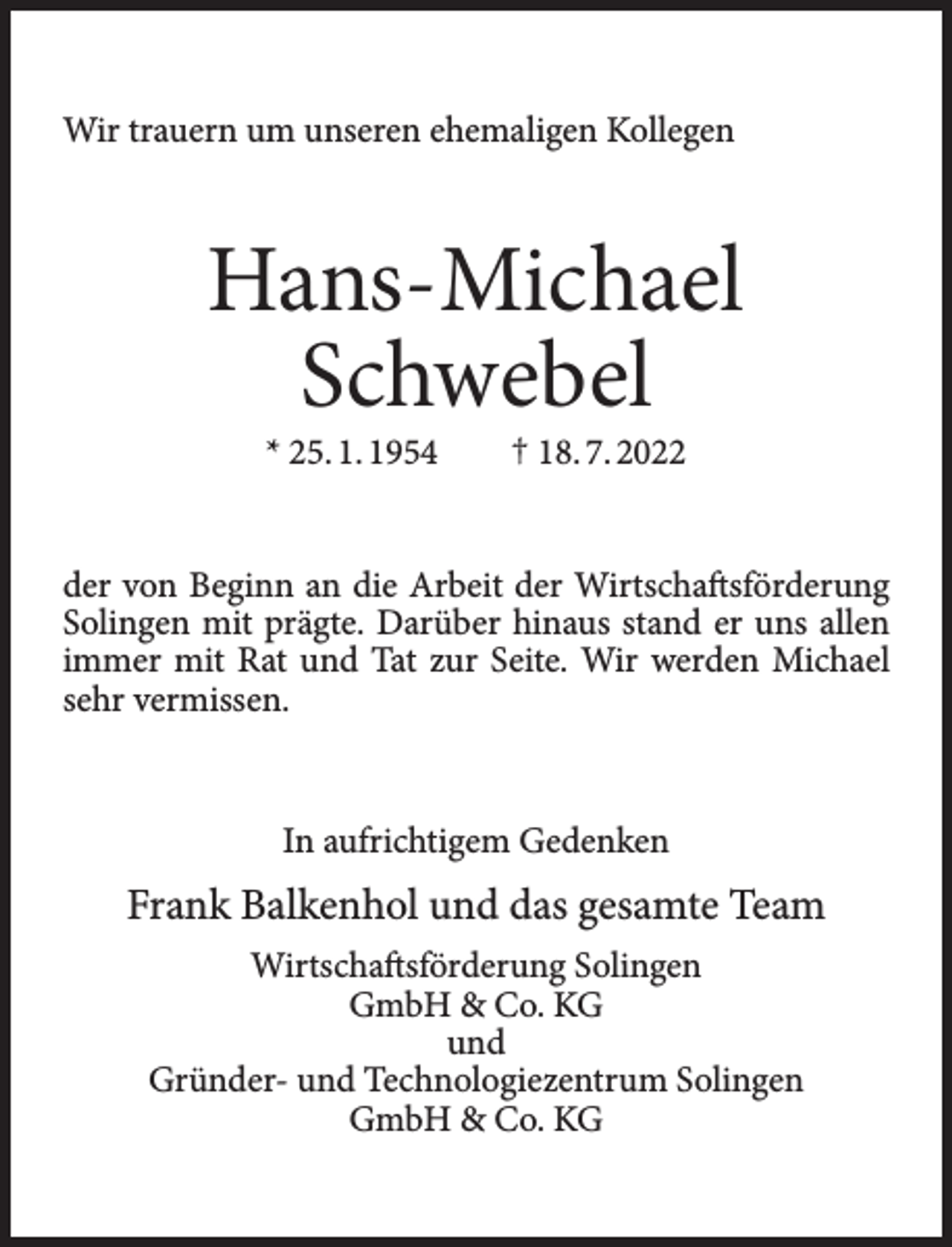 <p>Wir trauern um unseren ehemaligen Kollegen</p><p>Hans-Michael<br />Schwebel<br />* 25. 1. 1954</p><p>† 18. 7. 2022</p><p>der von Beginn an die Arbeit der Wirtschaftsförderung<br />Solingen mit prägte. Darüber hinaus stand er uns allen<br />immer mit Rat und Tat zur Seite. Wir werden Michael<br />sehr vermissen.</p><p>In aufrichtigem Gedenken</p><p>Frank Balkenhol und das gesamte Team<br />Wirtschaftsförderung Solingen<br />GmbH &amp; Co. KG<br />und<br />Gründer- und Technologiezentrum Solingen<br />GmbH &amp; Co. KG</p>