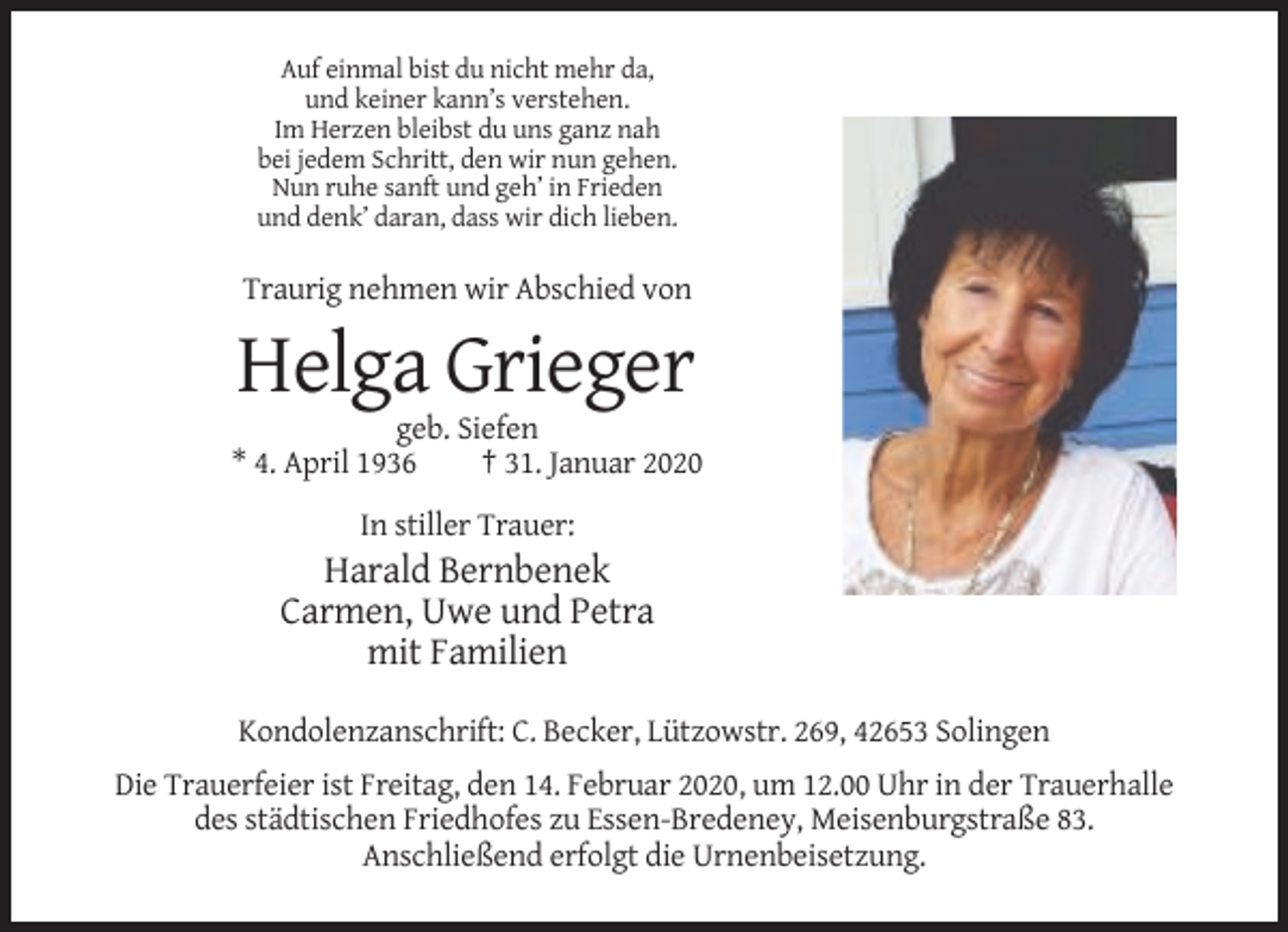 <p>Auf einmal bist du nicht mehr da,<br />und keiner kann’s verstehen.<br />Im Herzen bleibst du uns ganz nah<br />bei jedem Schritt, den wir nun gehen.<br />Nun ruhe sanft und geh’ in Frieden<br />und denk’ daran, dass wir dich lieben.</p><p>Traurig nehmen wir Abschied von</p><p>Helga Grieger<br />geb. Siefen<br />* 4. April 1936<br />† 31. Januar 2020<br />In stiller Trauer:</p><p>Harald Bernbenek<br />Carmen, Uwe und Petra<br />mit Familien<br />Kondolenzanschrift: C. Becker, Lützowstr. 269, 42653 Solingen<br />Die Trauerfeier ist Freitag, den 14. Februar 2020, um 12.00 Uhr in der Trauerhalle<br />des städtischen Friedhofes zu Essen-Bredeney, Meisenburgstraße 83.<br />Anschließend erfolgt die Urnenbeisetzung.</p>