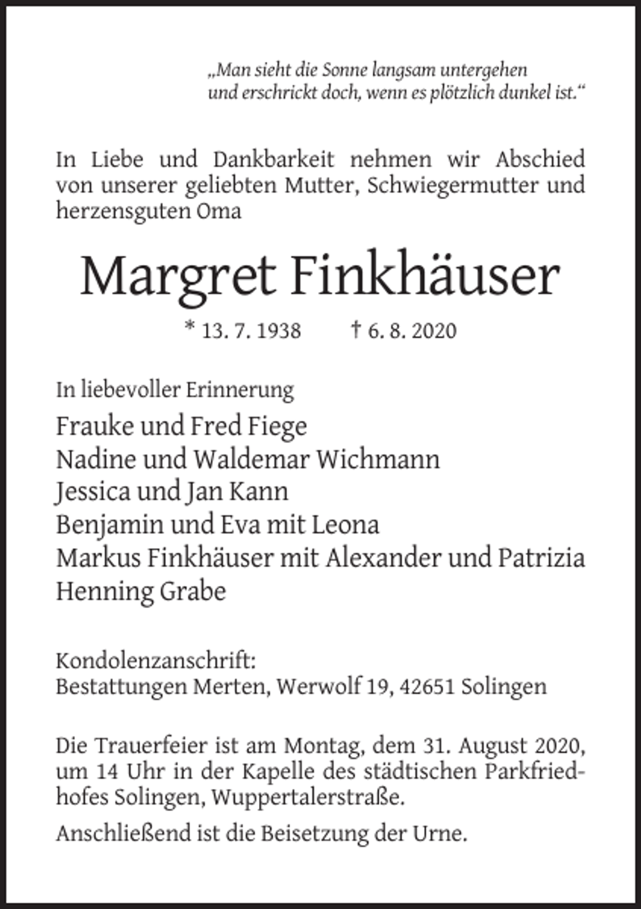 <p>„Man sieht die Sonne langsam untergehen<br />und erschrickt doch, wenn es plötzlich dunkel ist.“</p><p>In Liebe und Dankbarkeit nehmen wir Abschied<br />von unserer geliebten Mutter, Schwiegermutter und<br />herzensguten Oma</p><p>Margret Finkhäuser<br />* 13. 7. 1938</p><p>† 6. 8. 2020</p><p>In liebevoller Erinnerung</p><p>Frauke und Fred Fiege<br />Nadine und Waldemar Wichmann<br />Jessica und Jan Kann<br />Benjamin und Eva mit Leona<br />Markus Finkhäuser mit Alexander und Patrizia<br />Henning Grabe<br />Kondolenzanschrift:<br />Bestattungen Merten, Werwolf 19, 42651 Solingen<br />Die Trauerfeier ist am Montag, dem 31. August 2020,<br />um 14 Uhr in der Kapelle des städtischen Parkfriedhofes Solingen, Wuppertalerstraße.<br />Anschließend ist die Beisetzung der Urne.</p>