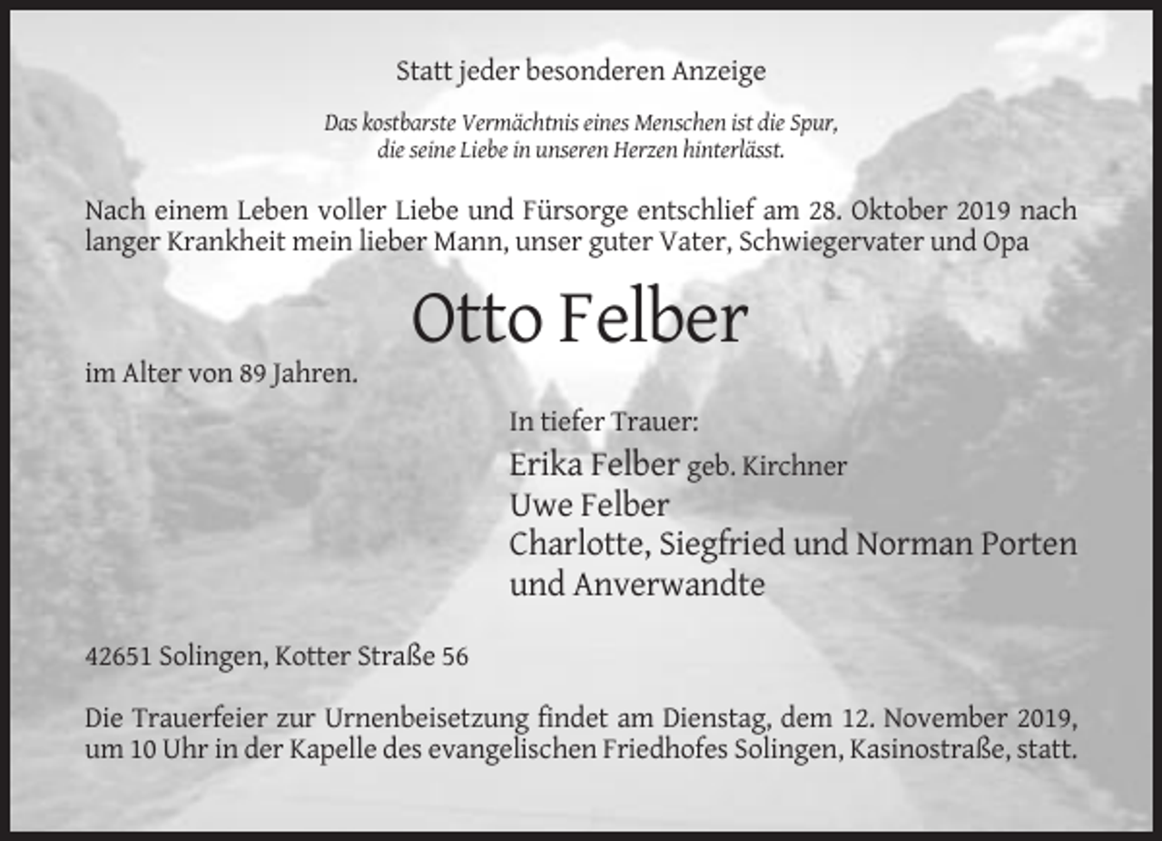 <p>Statt jeder besonderen Anzeige<br />Das kostbarste Vermächtnis eines Menschen ist die Spur,<br />die seine Liebe in unseren Herzen hinterlässt.</p><p>Nach einem Leben voller Liebe und Fürsorge entschlief am 28. Oktober 2019 nach<br />langer Krankheit mein lieber Mann, unser guter Vater, Schwiegervater und Opa</p><p>Otto Felber<br />im Alter von 89 Jahren.<br />In tiefer Trauer:</p><p>Erika Felber geb. Kirchner<br />Uwe Felber<br />Charlotte, Siegfried und Norman Porten<br />und Anverwandte<br />42651 Solingen, Kotter Straße 56<br />Die Trauerfeier zur Urnenbeisetzung findet am Dienstag, dem 12. November 2019,<br />um 10 Uhr in der Kapelle des evangelischen Friedhofes Solingen, Kasinostraße, statt.</p>