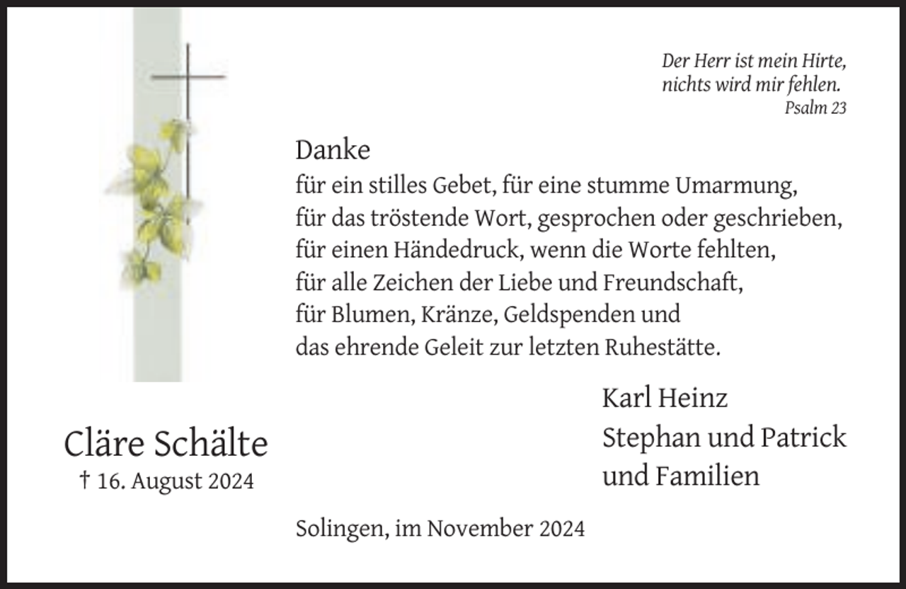 <p>Der Herr ist mein Hirte,<br />nichts wird mir fehlen.<br />Psalm 23</p><p>Danke<br />für ein stilles Gebet, für eine stumme Umarmung,<br />für das tröstende Wort, gesprochen oder geschrieben,<br />für einen Händedruck, wenn die Worte fehlten,<br />für alle Zeichen der Liebe und Freundschaft,<br />für Blumen, Kränze, Geldspenden und<br />das ehrende Geleit zur letzten Ruhestätte.</p><p>Karl Heinz<br />Stephan und Patrick<br />und Familien</p><p>Cläre Schälte<br />† 16. August 2024<br />Solingen, im November 2024</p>