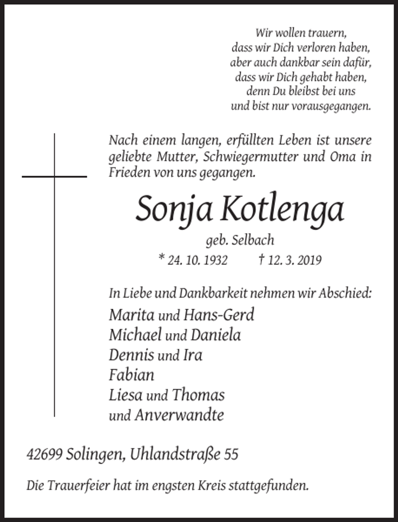 <p>Wir wollen trauern,<br />dass wir Dich verloren haben,<br />aber auch dankbar sein dafür,<br />dass wir Dich gehabt haben,<br />denn Du bleibst bei uns<br />und bist nur vorausgegangen.</p><p>Nach einem langen, erfüllten Leben ist unsere<br />geliebte Mutter, Schwiegermutter und Oma in<br />Frieden von uns gegangen.</p><p>Sonja Kotlenga<br />geb. Selbach<br />* 24. 10. 1932<br />† 12. 3. 2019<br />In Liebe und Dankbarkeit nehmen wir Abschied:<br />Marita und Hans-Gerd<br />Michael und Daniela<br />Dennis und Ira</p><p>Fabian<br />Liesa und Thomas<br />und Anverwandte<br />42699 Solingen, Uhlandstraße 55<br />Die Trauerfeier hat im engsten Kreis stattgefunden.</p>