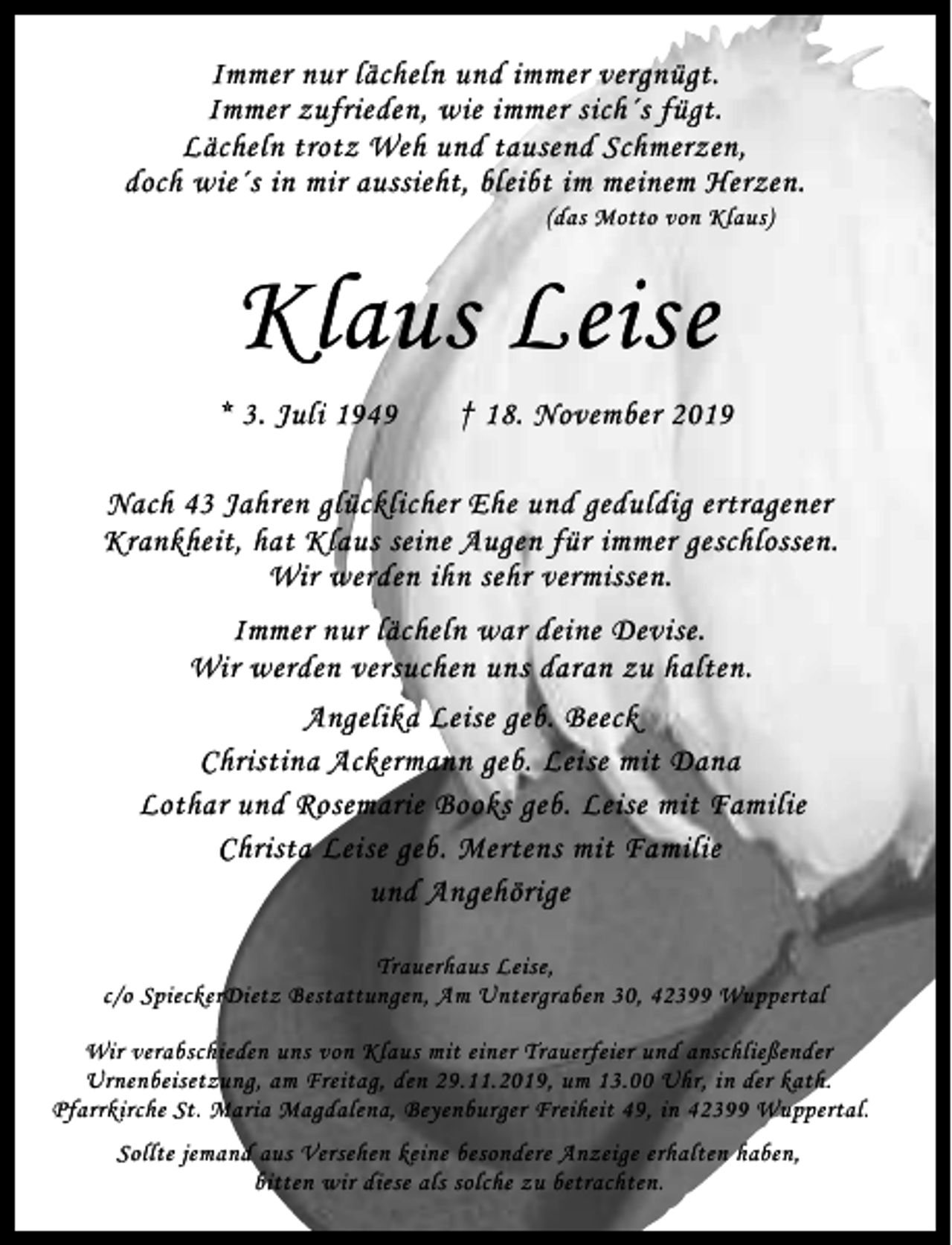 <p>Immer nur lächeln und immer vergnügt.<br />Immer zufrieden, wie immer sich´s fügt.<br />Lächeln trotz Weh und tausend Schmerzen,<br />doch wie´s in mir aussieht, bleibt im meinem Herzen.<br />(das Motto von Klaus)</p><p>Klaus Leise<br />* 3. Juli 1949</p><p>† 18. November 2019</p><p>Nach 43 Jahren glücklicher Ehe und geduldig ertragener<br />Krankheit, hat Klaus seine Augen für immer geschlossen.<br />Wir werden ihn sehr vermissen.<br />Immer nur lächeln war deine Devise.<br />Wir werden versuchen uns daran zu halten.<br />Angelika Leise geb. Beeck<br />Christina Ackermann geb. Leise mit Dana<br />Lothar und Rosemarie Books geb. Leise mit Familie<br />Christa Leise geb. Mertens mit Familie<br />und Angehörige<br />Trauerhaus Leise,<br />c/o SpieckerDietz Bestattungen, Am Untergraben 30, 42399 Wuppertal<br />Wir verabschieden uns von Klaus mit einer Trauerfeier und anschließender<br />Urnenbeisetzung, am Freitag, den 29.11.2019, um 13.00 Uhr, in der kath.<br />Pfarrkirche St. Maria Magdalena, Beyenburger Freiheit 49, in 42399 Wuppertal.<br />Sollte jemand aus Versehen keine besondere Anzeige erhalten haben,<br />bitten wir diese als solche zu betrachten.</p>
