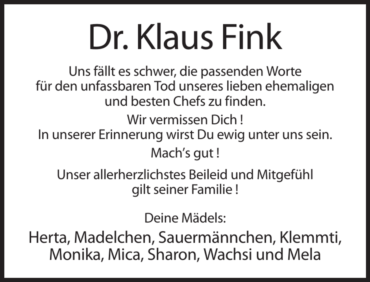 <p>Dr. Klaus Fink<br />Uns fällt es schwer, die passenden Worte<br />für den unfassbaren Tod unseres lieben ehemaligen<br />und besten Chefs zu finden.<br />Wir vermissen Dich !<br />In unserer Erinnerung wirst Du ewig unter uns sein.<br />Mach’s gut !<br />Unser allerherzlichstes Beileid und Mitgefühl<br />gilt seiner Familie !<br />Deine Mädels:</p><p>Herta, Madelchen, Sauermännchen, Klemmti,<br />Monika, Mica, Sharon, Wachsi und Mela</p>