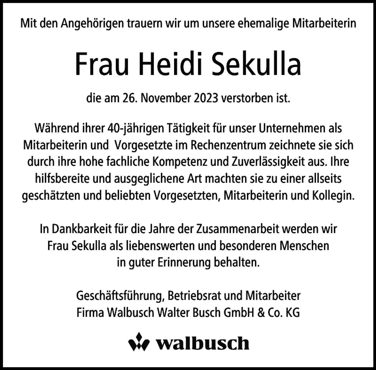 <p>Mit den Angehörigen trauern wir um unsere ehemalige Mitarbeiterin</p><p>Frau Heidi Sekulla<br />die am 26. November 2023 verstorben ist.<br />Während ihrer 40-jährigen Tätigkeit für unser Unternehmen als<br />Mitarbeiterin und Vorgesetzte im Rechenzentrum zeichnete sie sich<br />durch ihre hohe fachliche Kompetenz und Zuverlässigkeit aus. Ihre<br />hilfsbereite und ausgeglichene Art machten sie zu einer allseits<br />geschätzten und beliebten Vorgesetzten, Mitarbeiterin und Kollegin.<br />In Dankbarkeit für die Jahre der Zusammenarbeit werden wir<br />Frau Sekulla als liebenswerten und besonderen Menschen<br />in guter Erinnerung behalten.<br />Geschäftsführung, Betriebsrat und Mitarbeiter<br />Firma Walbusch Walter Busch GmbH &amp; Co. KG</p>