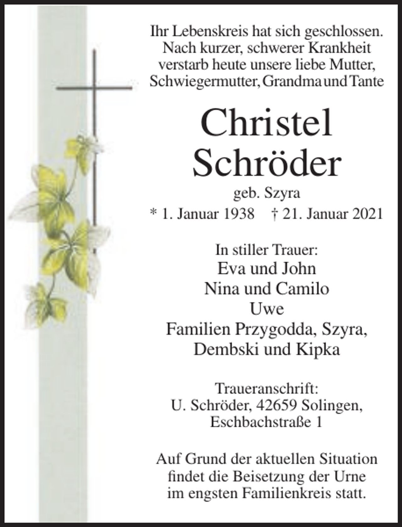 <p>Ihr Lebenskreis hat sich geschlossen.<br />Nach kurzer, schwerer Krankheit<br />verstarb heute unsere liebe Mutter,<br />Schwiegermutter, Grandma und Tante</p><p>Christel<br />Schröder<br />geb. Szyra<br />* 1. Januar 1938 † 21. Januar 2021<br />In stiller Trauer:</p><p>Eva und John<br />Nina und Camilo<br />Uwe<br />Familien Przygodda, Szyra,<br />Dembski und Kipka<br />Traueranschrift:<br />U. Schröder, 42659 Solingen,<br />Eschbachstraße 1<br />Auf Grund der aktuellen Situation<br />findet die Beisetzung der Urne<br />im engsten Familienkreis statt.</p>