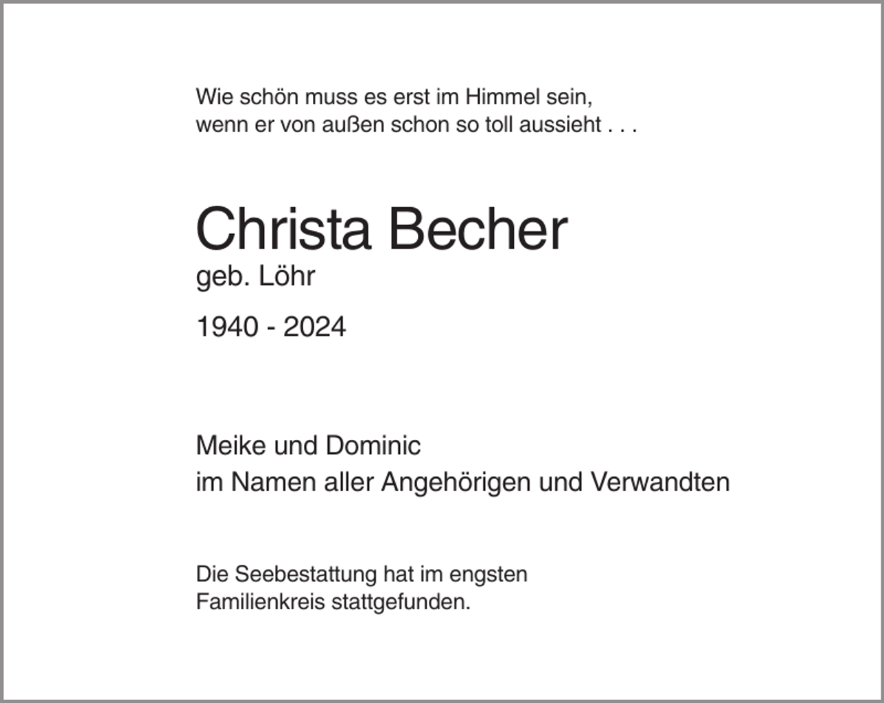 <p>Wie schön muss es erst im Himmel sein,<br />wenn er von außen schon so toll aussieht . . .</p><p>Christa Becher<br />geb. Löhr<br />1940 - 2024</p><p>Meike und Dominic<br />im Namen aller Angehörigen und Verwandten</p><p>Die Seebestattung hat im engsten<br />Familienkreis stattgefunden.</p>