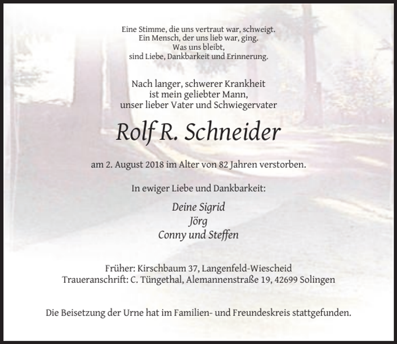 <p>Eine Stimme, die uns vertraut war, schweigt.<br />Ein Mensch, der uns lieb war, ging.<br />Was uns bleibt,<br />sind Liebe, Dankbarkeit und Erinnerung.</p><p>Nach langer, schwerer Krankheit<br />ist mein geliebter Mann,<br />unser lieber Vater und Schwiegervater</p><p>Rolf R. Schneider<br />am 2. August 2018 im Alter von 82 Jahren verstorben.<br />In ewiger Liebe und Dankbarkeit:</p><p>Deine Sigrid<br />Jörg<br />Conny und Steffen</p><p>Früher: Kirschbaum 37, Langenfeld-Wiescheid<br />Traueranschrift: C. Tüngethal, Alemannenstraße 19, 42699 Solingen</p><p>Die Beisetzung der Urne hat im Familien- und Freundeskreis stattgefunden.</p>