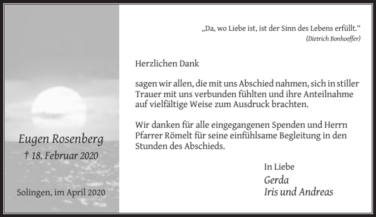 <p>„Da, wo Liebe ist, ist der Sinn des Lebens erfüllt.“<br />(Dietrich Bonhoeffer)</p><p>Herzlichen Dank<br />sagen wir allen, die mit uns Abschied nahmen, sich in stiller<br />Trauer mit uns verbunden fühlten und ihre Anteilnahme<br />auf vielfältige Weise zum Ausdruck brachten.</p><p>Eugen Rosenberg</p><p>Wir danken für alle eingegangenen Spenden und Herrn<br />Pfarrer Römelt für seine einfühlsame Begleitung in den<br />Stunden des Abschieds.</p><p>† 18. Februar 2020<br />In Liebe<br />Solingen, im April 2020</p><p>Gerda<br />Iris und Andreas</p>