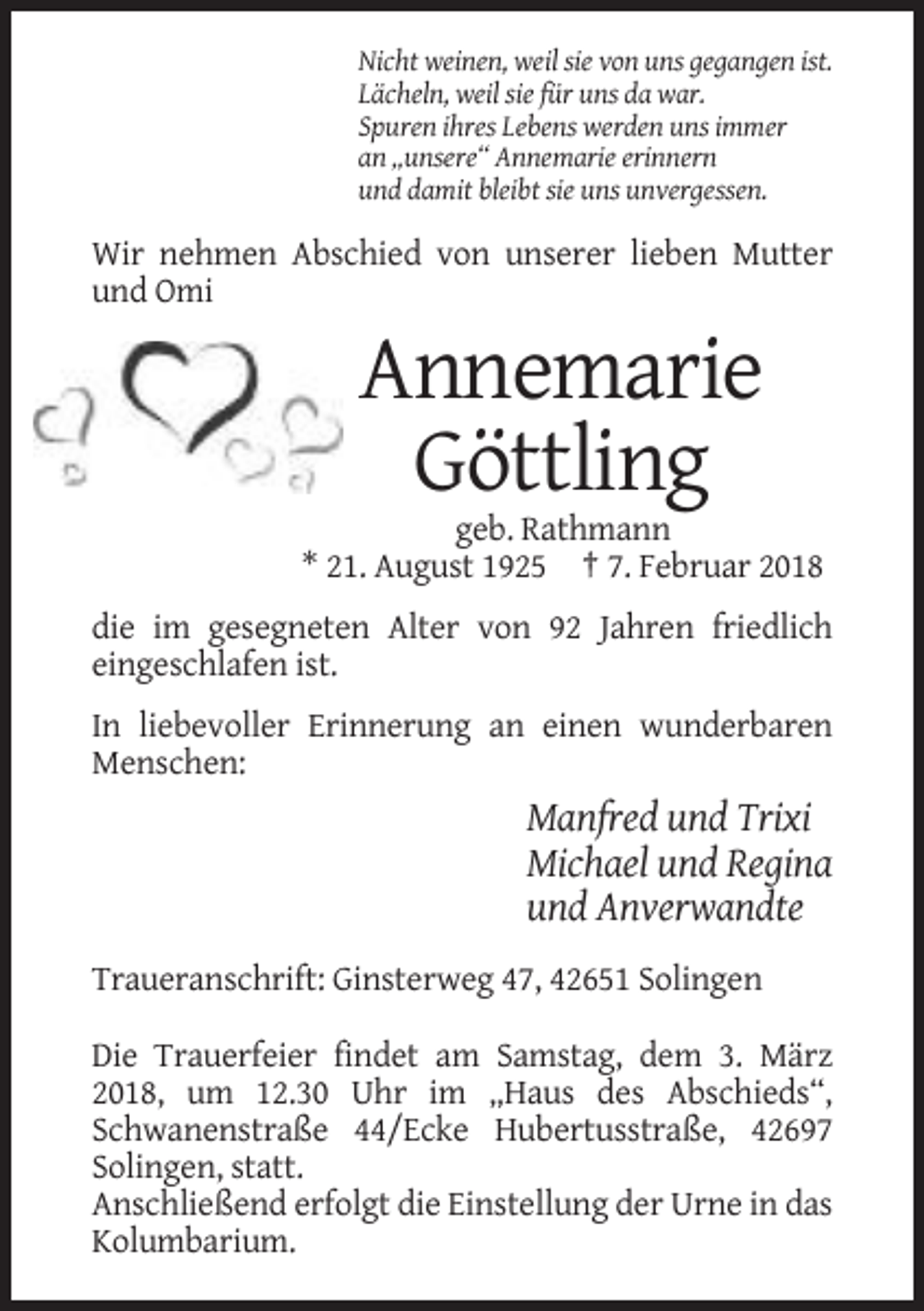 <p>Nicht weinen, weil sie von uns gegangen ist.<br />Lächeln, weil sie für uns da war.<br />Spuren ihres Lebens werden uns immer<br />an „unsere“ Annemarie erinnern<br />und damit bleibt sie uns unvergessen.</p><p>Wir nehmen Abschied von unserer lieben Mutter<br />und Omi</p><p>Annemarie<br />Göttling<br />geb. Rathmann<br />* 21. August 1925 † 7. Februar 2018<br />die im gesegneten Alter von 92 Jahren friedlich<br />eingeschlafen ist.<br />In liebevoller Erinnerung an einen wunderbaren<br />Menschen:</p><p>Manfred und Trixi<br />Michael und Regina<br />und Anverwandte<br />Traueranschrift: Ginsterweg 47, 42651 Solingen<br />Die Trauerfeier findet am Samstag, dem 3. März<br />2018, um 12.30 Uhr im „Haus des Abschieds“,<br />Schwanenstraße 44/Ecke Hubertusstraße, 42697<br />Solingen, statt.<br />Anschließend erfolgt die Einstellung der Urne in das<br />Kolumbarium.</p>