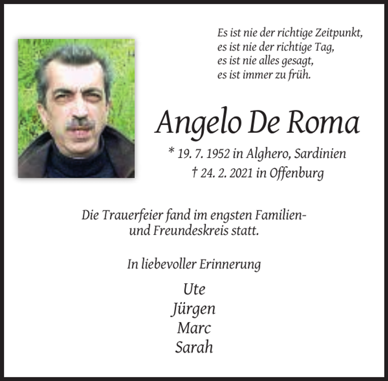<p>Es ist nie der richtige Zeitpunkt,<br />es ist nie der richtige Tag,<br />es ist nie alles gesagt,<br />es ist immer zu früh.</p><p>Angelo De Roma<br />* 19. 7. 1952 in Alghero, Sardinien<br />† 24. 2. 2021 in Offenburg</p><p>Die Trauerfeier fand im engsten Familienund Freundeskreis statt.<br />In liebevoller Erinnerung</p><p>Ute<br />Jürgen<br />Marc<br />Sarah</p>
