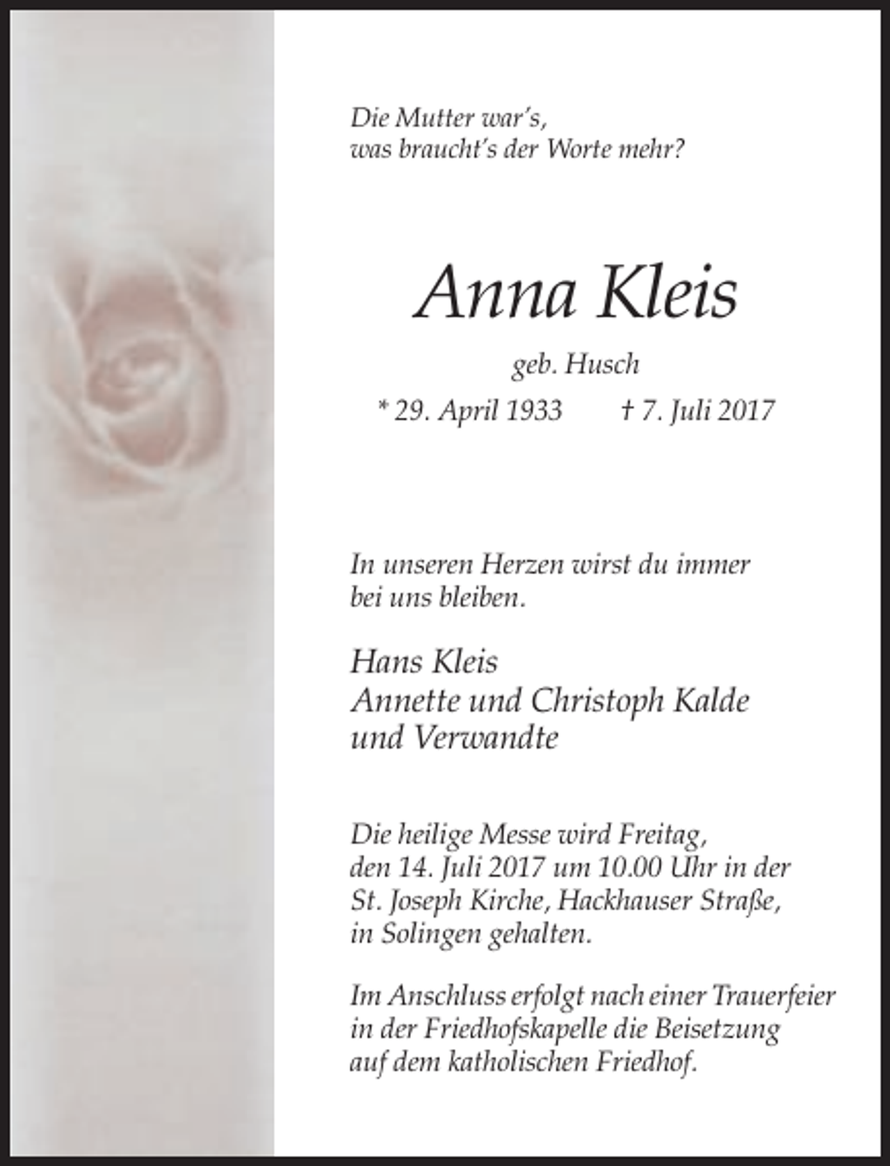 <p>Die Mutter war’s,<br />was braucht’s der Worte mehr?</p><p>Anna Kleis<br />geb. Husch<br />* 29. April 1933</p><p>† 7. Juli 2017</p><p>In unseren Herzen wirst du immer<br />bei uns bleiben.</p><p>Hans Kleis<br />Annette und Christoph Kalde<br />und Verwandte<br />Die heilige Messe wird Freitag,<br />den 14. Juli 2017 um 10.00 Uhr in der<br />St. Joseph Kirche, Hackhauser Straße,<br />in Solingen gehalten.<br />Im Anschluss erfolgt nach einer Trauerfeier<br />in der Friedhofskapelle die Beisetzung<br />auf dem katholischen Friedhof.</p>