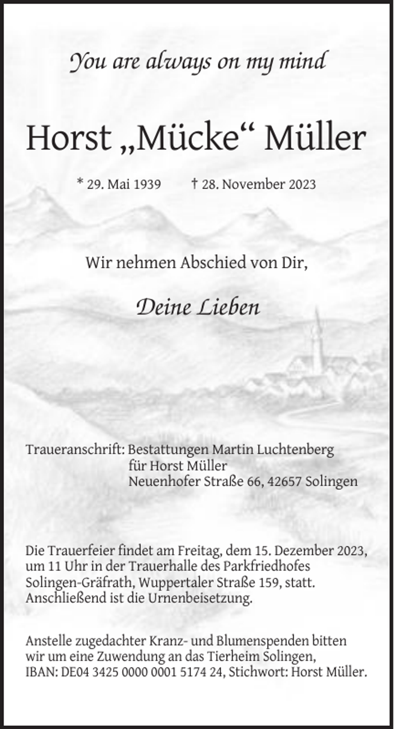 <p>You are always on my mind</p><p>Horst „Mücke“ Müller<br />* 29. Mai 1939</p><p>† 28. November 2023</p><p>Wir nehmen Abschied von Dir,</p><p>Deine Lieben</p><p>Traueranschrift: Bestattungen Martin Luchtenberg<br />für Horst Müller<br />Neuenhofer Straße 66, 42657 Solingen</p><p>Die Trauerfeier findet am Freitag, dem 15. Dezember 2023,<br />um 11 Uhr in der Trauerhalle des Parkfriedhofes<br />Solingen-Gräfrath, Wuppertaler Straße 159, statt.<br />Anschließend ist die Urnenbeisetzung.<br />Anstelle zugedachter Kranz- und Blumenspenden bitten<br />wir um eine Zuwendung an das Tierheim Solingen,<br />IBAN: DE04 3425 01 5174 24, Stichwort: Horst Müller.</p>