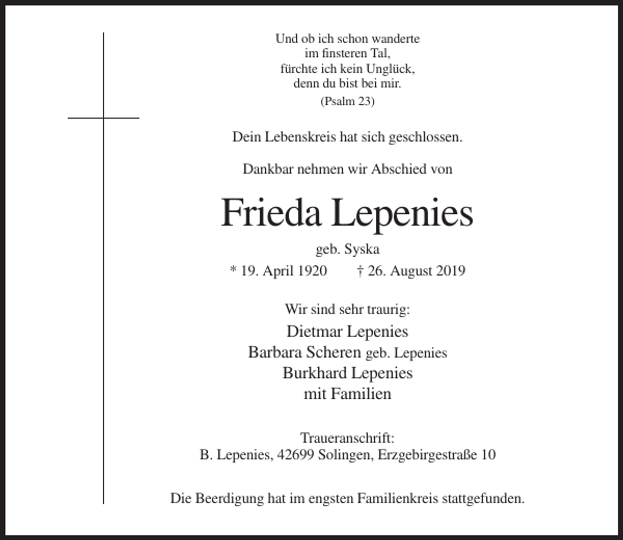 <p>Und ob ich schon wanderte<br />im finsteren Tal,<br />fürchte ich kein Unglück,<br />denn du bist bei mir.<br />(Psalm 23)</p><p>Dein Lebenskreis hat sich geschlossen.<br />Dankbar nehmen wir Abschied von</p><p>Frieda Lepenies<br />geb. Syska<br />* 19. April 1920<br />† 26. August 2019<br />Wir sind sehr traurig:</p><p>Dietmar Lepenies<br />Barbara Scheren geb. Lepenies<br />Burkhard Lepenies<br />mit Familien<br />Traueranschrift:<br />B. Lepenies, 42699 Solingen, Erzgebirgestraße 10<br />Die Beerdigung hat im engsten Familienkreis stattgefunden.</p>