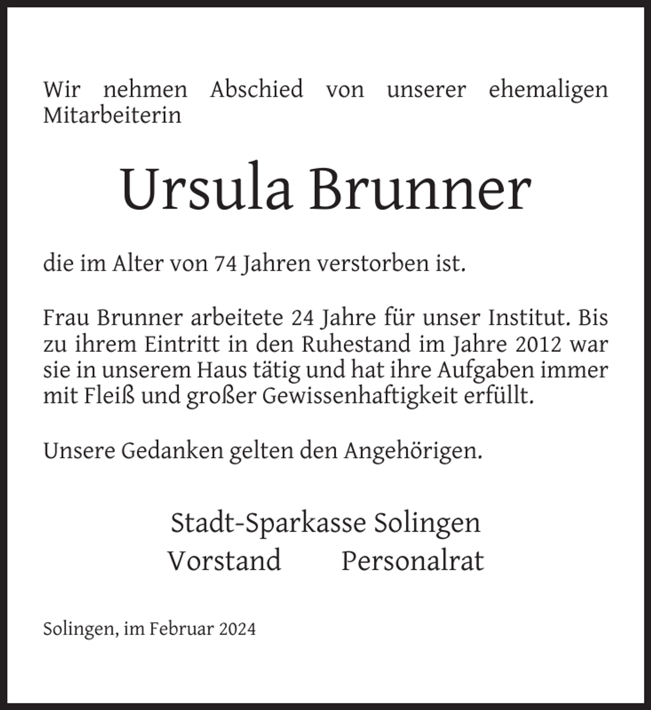 <p>Wir nehmen Abschied von unserer ehemaligen<br />Mitarbeiterin</p><p>Ursula Brunner<br />die im Alter von 74 Jahren verstorben ist.<br />Frau Brunner arbeitete 24 Jahre für unser Institut. Bis<br />zu ihrem Eintritt in den Ruhestand im Jahre 2012 war<br />sie in unserem Haus tätig und hat ihre Aufgaben immer<br />mit Fleiß und großer Gewissenhaftigkeit erfüllt.<br />Unsere Gedanken gelten den Angehörigen.</p><p>Stadt-Sparkasse Solingen<br />Vorstand<br />Personalrat<br />Solingen, im Februar 2024</p>