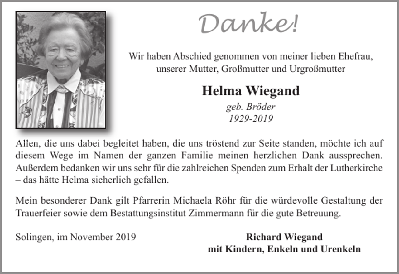 <p>Danke!<br />Wir haben Abschied genommen von meiner lieben Ehefrau,<br />unserer Mutter, Großmutter und Urgroßmutter</p><p>Helma Wiegand<br />geb. Bröder<br />1929-2019</p><p>Allen, die uns dabei begleitet haben, die uns tröstend zur Seite standen, möchte ich auf<br />diesem Wege im Namen der ganzen Familie meinen herzlichen Dank aussprechen.<br />Außerdem bedanken wir uns sehr für die zahlreichen Spenden zum Erhalt der Lutherkirche<br />– das hätte Helma sicherlich gefallen.<br />Mein besonderer Dank gilt Pfarrerin Michaela Röhr für die würdevolle Gestaltung der<br />Trauerfeier sowie dem Bestattungsinstitut Zimmermann für die gute Betreuung.<br />Solingen, im November 2019</p><p>Richard Wiegand<br />mit Kindern, Enkeln und Urenkeln</p>