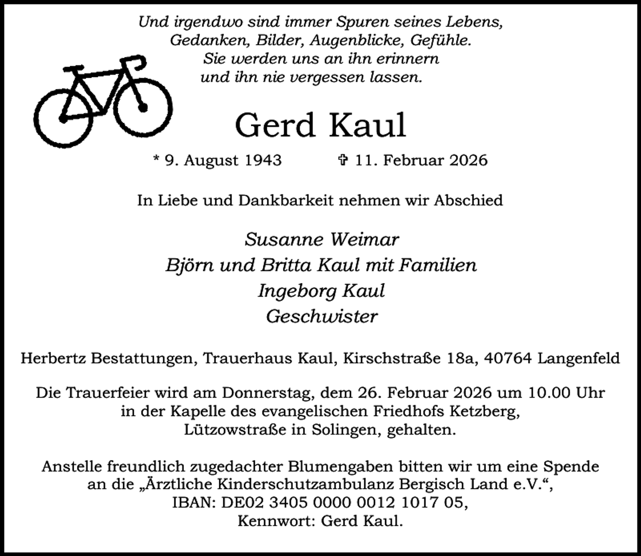 <p>Und irgendwo sind immer Spuren seines Lebens,<br />Gedanken, Bilder, Augenblicke, Gefühle.<br />Sie werden uns an ihn erinnern<br />und ihn nie vergessen lassen.</p><p>Gerd Kaul<br />* 9. August 1943</p><p> 11. Februar 2026</p><p>In Liebe und Dankbarkeit nehmen wir Abschied</p><p>Susanne Weimar<br />Björn und Britta Kaul mit Familien<br />Ingeborg Kaul<br />Geschwister<br />Herbertz Bestattungen, Trauerhaus Kaul, Kirschstraße 18a, 40764 Langenfeld<br />Die Trauerfeier wird am Donnerstag, dem 26. Februar 2026 um 10.00 Uhr<br />in der Kapelle des evangelischen Friedhofs Ketzberg,<br />Lützowstraße in Solingen, gehalten.<br />Anstelle freundlich zugedachter Blumengaben bitten wir um eine Spende<br />an die „Ärztliche Kinderschutzambulanz Bergisch Land e.V.“,<br />IBAN: DE02 3405 0012 1017 05,<br />Kennwort: Gerd Kaul.</p>
