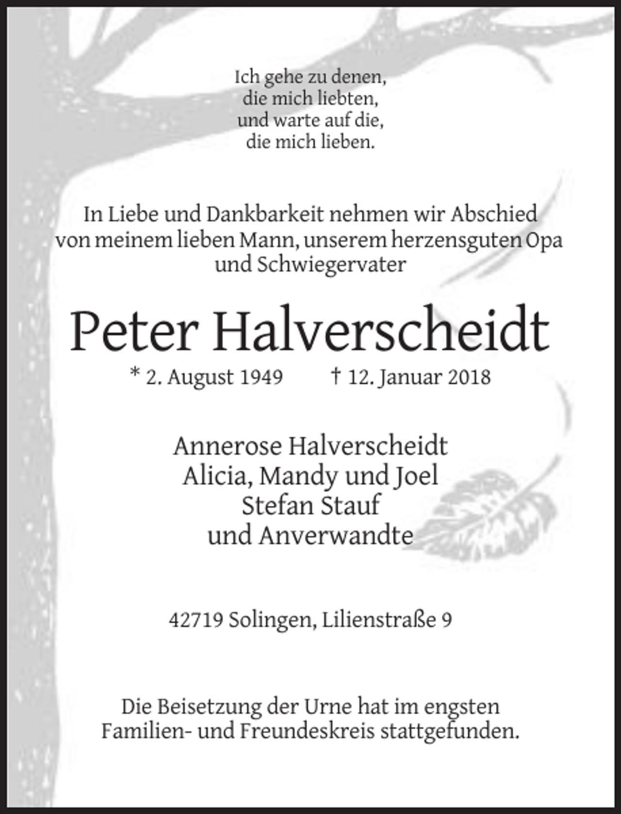 <p>Ich gehe zu denen,<br />die mich liebten,<br />und warte auf die,<br />die mich lieben.</p><p>In Liebe und Dankbarkeit nehmen wir Abschied<br />von meinem lieben Mann, unserem herzensguten Opa<br />und Schwiegervater</p><p>Peter Halverscheidt<br />* 2. August 1949</p><p>† 12. Januar 2018</p><p>Annerose Halverscheidt<br />Alicia, Mandy und Joel<br />Stefan Stauf<br />und Anverwandte</p><p>42719 Solingen, Lilienstraße 9</p><p>Die Beisetzung der Urne hat im engsten<br />Familien- und Freundeskreis stattgefunden.</p>