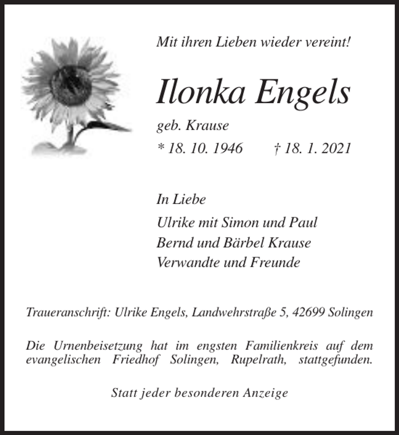 <p>Mit ihren Lieben wieder vereint!</p><p>Ilonka Engels<br />geb. Krause<br />* 18. 10. 1946</p><p>† 18. 1. 2021</p><p>In Liebe<br />Ulrike mit Simon und Paul<br />Bernd und Bärbel Krause<br />Verwandte und Freunde<br />Traueranschrift: Ulrike Engels, Landwehrstraße 5, 42699 Solingen<br />Die Urnenbeisetzung hat im engsten Familienkreis auf dem<br />evangelischen Friedhof Solingen, Rupelrath, stattgefunden.<br />Statt jeder besonderen Anzeige</p>