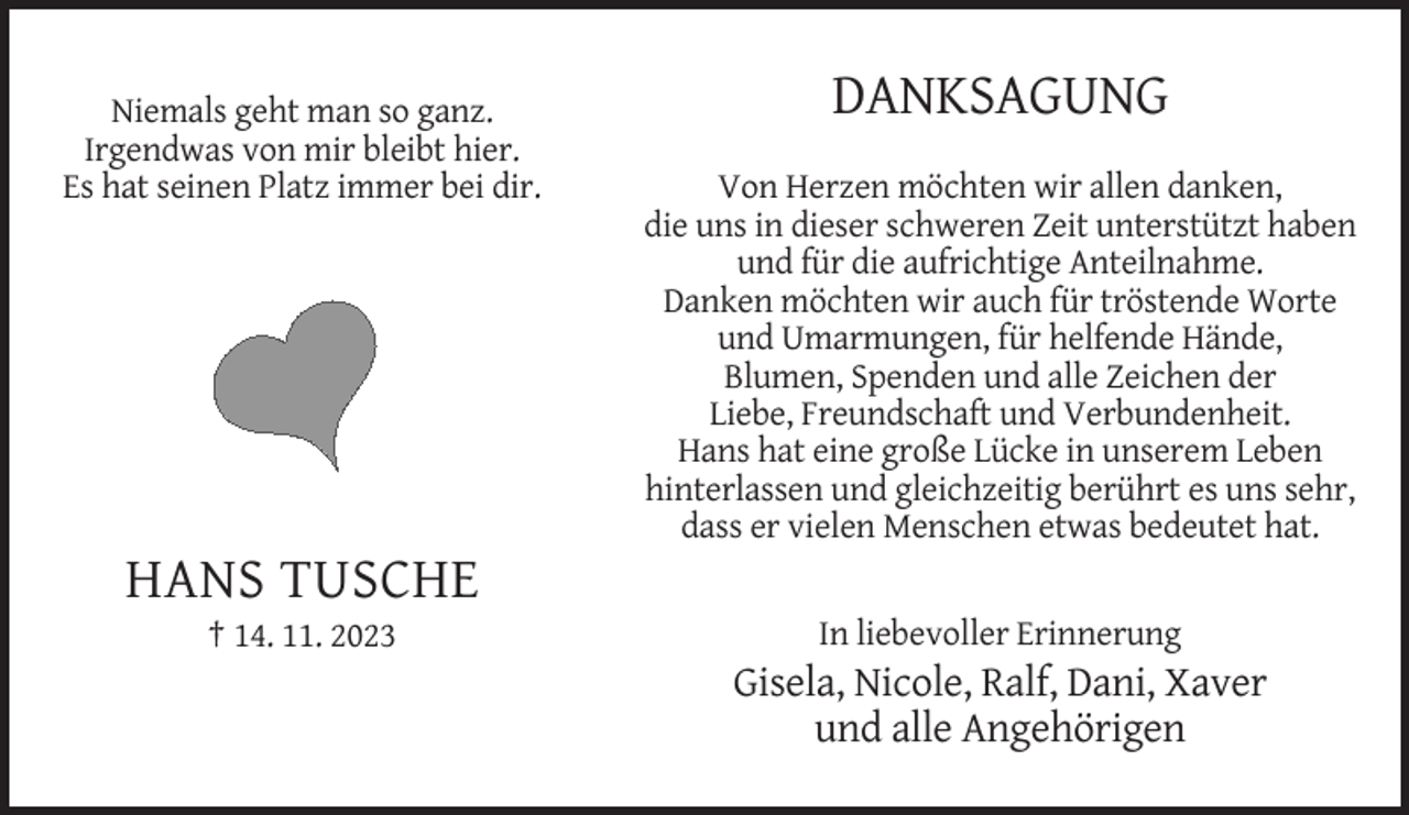 <p>Niemals geht man so ganz<br />Irgendwas<br />von<br />mir<br />bleibt hier<br />Niemals geht<br />man<br />so ganz.<br />Irgendwas<br />von<br />mir<br />bleibt<br />hier. bei dir<br />Es hat seinen Platz immer<br />Es hat seinen Platz immer bei dir.</p><p>HANS<br />† 14. 11.TUSCHE<br />2023</p><p>DANKSA<br />DANKSAGUNG</p><p>Von Herzen möchten wir</p><p>Von Herzen möchten wir allen danken,<br />Zeit<br />unterstützt<br />die uns in dieserschweren<br />schweren Zeit<br />unterstützt<br />haben ha<br />und für die aufrichtige<br />Danken Anteilnahme.<br />möchten wir auch<br />Danken möchten wir auch für tröstende Worte<br />für helfende<br />Hände,<br />und Umarmungen,<br />für helfende<br />Hände,Blumen<br />Blumen, Spenden und alle<br />Zeichen<br />der<br />Liebe, Freundscha<br />Liebe, Freundschaft und Verbundenheit.<br />Hans<br />hatineine<br />große<br />Hans hat eine große<br />Lücke<br />unserem<br />LebenLücke<br />hinterlassen und gleichzeitig<br />berührt<br />es<br />uns<br />sehr,es u<br />gleichzeitig berührt<br />dass er vielen Menschen etwas bedeutet hat.</p><p>etwas b</p><p>HANS TUSCHE<br />14.11.2023</p><p>In liebevoller Erinnerung</p><p>Gisela, Nicole, Ralf, Dani, Xaver<br />und alle Angehörigen</p>