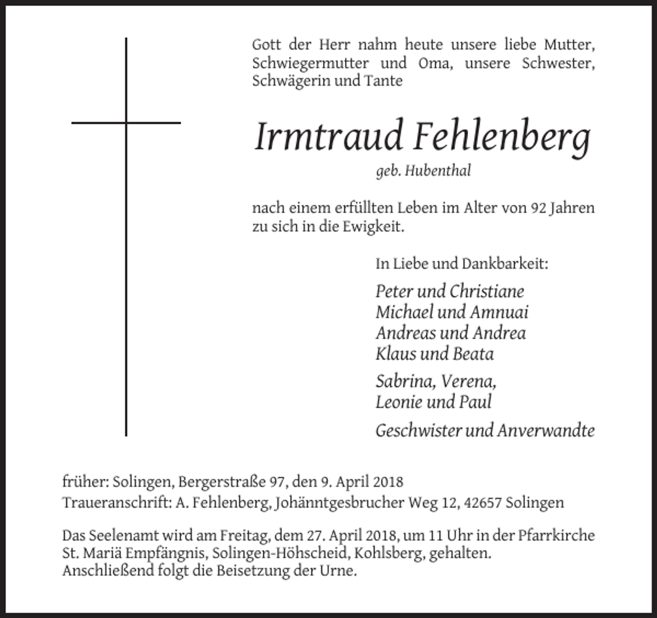<p>Gott der Herr nahm heute unsere liebe Mutter,<br />Schwiegermutter und Oma, unsere Schwester,<br />Schwägerin und Tante</p><p>Irmtraud Fehlenberg<br />geb. Hubenthal<br />nach einem erfüllten Leben im Alter von 92 Jahren<br />zu sich in die Ewigkeit.<br />In Liebe und Dankbarkeit:</p><p>Peter und Christiane<br />Michael und Amnuai<br />Andreas und Andrea<br />Klaus und Beata<br />Sabrina, Verena,<br />Leonie und Paul<br />Geschwister und Anverwandte<br />früher: Solingen, Bergerstraße 97, den 9. April 2018<br />Traueranschrift: A. Fehlenberg, Johänntgesbrucher Weg 12, 42657 Solingen<br />Das Seelenamt wird am Freitag, dem 27. April 2018, um 11 Uhr in der Pfarrkirche<br />St. Mariä Empfängnis, Solingen-Höhscheid, Kohlsberg, gehalten.<br />Anschließend folgt die Beisetzung der Urne.</p>