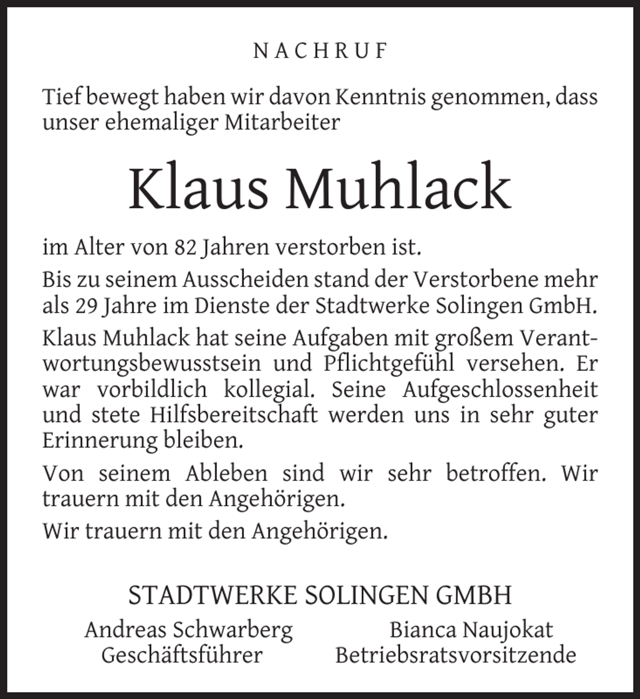 <p>NACHRUF<br />Tief bewegt haben wir davon Kenntnis genommen, dass<br />unser ehemaliger Mitarbeiter</p><p>Klaus Muhlack<br />im Alter von 82 Jahren verstorben ist.<br />Bis zu seinem Ausscheiden stand der Verstorbene mehr<br />als 29 Jahre im Dienste der Stadtwerke Solingen GmbH.<br />Klaus Muhlack hat seine Aufgaben mit großem Verantwortungsbewusstsein und Pﬂichtgefühl versehen. Er<br />war vorbildlich kollegial. Seine Aufgeschlossenheit<br />und stete Hilfsbereitschaft werden uns in sehr guter<br />Erinnerung bleiben.<br />Von seinem Ableben sind wir sehr betroffen. Wir<br />trauern mit den Angehörigen.<br />Wir trauern mit den Angehörigen.</p><p>STADTWERKE SOLINGEN GMBH</p><p>Andreas Schwarberg<br />Geschäftsführer</p><p>Bianca Naujokat<br />Betriebsratsvorsitzende</p>