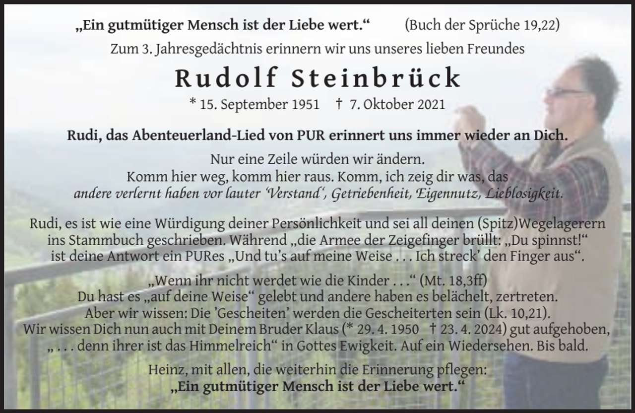 <p>„Ein gutmütiger Mensch ist der Liebe wert.“</p><p>(Buch der Sprüche 19,22)</p><p>Zum 3. Jahresgedächtnis erinnern wir uns unseres lieben Freundes</p><p>Rudolf Steinbrück<br />* 15. September 1951 † 7. Oktober 2021<br />Rudi, das Abenteuerland-Lied von PUR erinnert uns immer wieder an Dich.<br />Nur eine Zeile würden wir ändern.<br />Komm hier weg, komm hier raus. Komm, ich zeig dir was, das</p><p>andere verlernt haben vor lauter ‘Verstand‘, Getriebenheit, Eigennutz, Lieblosigkeit.<br />Rudi, es ist wie eine Würdigung deiner Persönlichkeit und sei all deinen (Spitz)Wegelagerern<br />ins Stammbuch geschrieben. Während „die Armee der Zeigefinger brüllt: „Du spinnst!“<br />ist deine Antwort ein PURes „Und tu’s auf meine Weise . . . Ich streck’ den Finger aus“.<br />„Wenn ihr nicht werdet wie die Kinder . . .“ (Mt. 18,3ff)<br />Du hast es „auf deine Weise“ gelebt und andere haben es belächelt, zertreten.<br />Aber wir wissen: Die ’Gescheiten’ werden die Gescheiterten sein (Lk. 10,21).<br />Wir wissen Dich nun auch mit Deinem Bruder Klaus (* 29. 4. 1950 † 23. 4. 2024) gut aufgehoben,<br />„ . . . denn ihrer ist das Himmelreich“ in Gottes Ewigkeit. Auf ein Wiedersehen. Bis bald.<br />Heinz, mit allen, die weiterhin die Erinnerung pflegen:<br />„Ein gutmütiger Mensch ist der Liebe wert.“</p>