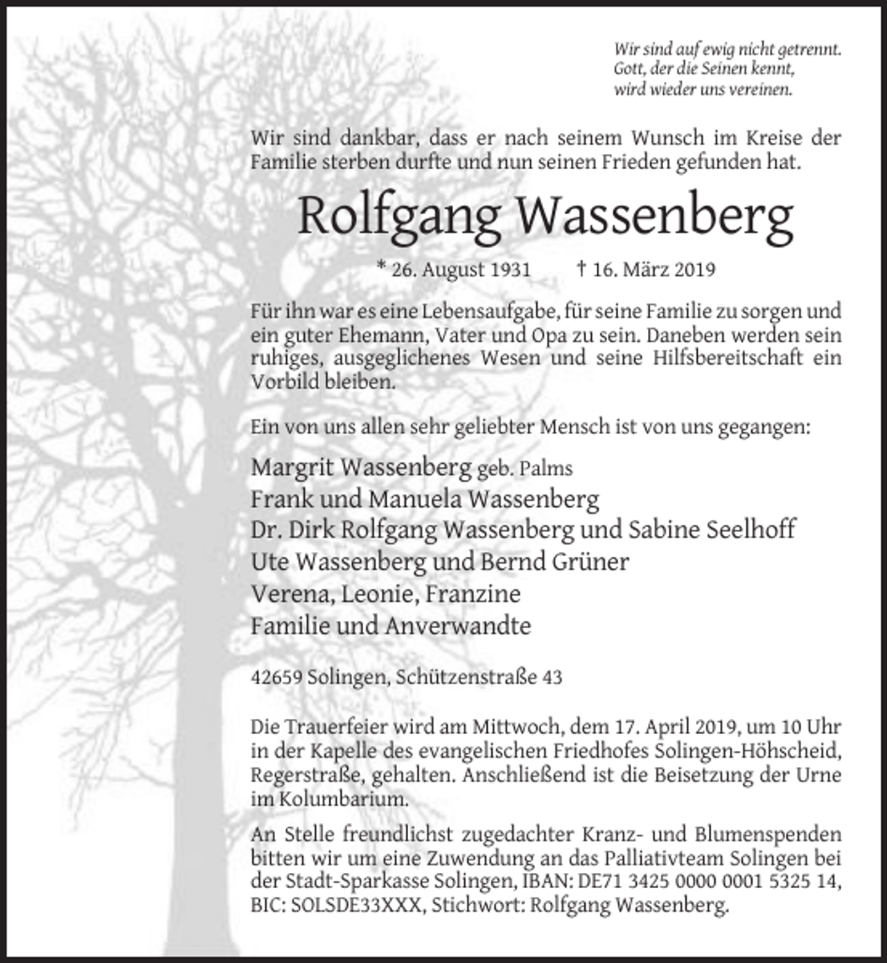 <p>Wir sind auf ewig nicht getrennt.<br />Gott, der die Seinen kennt,<br />wird wieder uns vereinen.</p><p>Wir sind dankbar, dass er nach seinem Wunsch im Kreise der<br />Familie sterben durfte und nun seinen Frieden gefunden hat.</p><p>Rolfgang Wassenberg<br />* 26. August 1931</p><p>† 16. März 2019</p><p>Für ihn war es eine Lebensaufgabe, für seine Familie zu sorgen und<br />ein guter Ehemann, Vater und Opa zu sein. Daneben werden sein<br />ruhiges, ausgeglichenes Wesen und seine Hilfsbereitschaft ein<br />Vorbild bleiben.<br />Ein von uns allen sehr geliebter Mensch ist von uns gegangen:</p><p>Margrit Wassenberg geb. Palms<br />Frank und Manuela Wassenberg<br />Dr. Dirk Rolfgang Wassenberg und Sabine Seelhoff<br />Ute Wassenberg und Bernd Grüner<br />Verena, Leonie, Franzine<br />Familie und Anverwandte<br />42659 Solingen, Schützenstraße 43<br />Die Trauerfeier wird am Mittwoch, dem 17. April 2019, um 10 Uhr<br />in der Kapelle des evangelischen Friedhofes Solingen-Höhscheid,<br />Regerstraße, gehalten. Anschließend ist die Beisetzung der Urne<br />im Kolumbarium.<br />An Stelle freundlichst zugedachter Kranz- und Blumenspenden<br />bitten wir um eine Zuwendung an das Palliativteam Solingen bei<br />der Stadt-Sparkasse Solingen, IBAN: DE71 3425 01 5325 14,<br />BIC: SOLSDE33XXX, Stichwort: Rolfgang Wassenberg.</p>