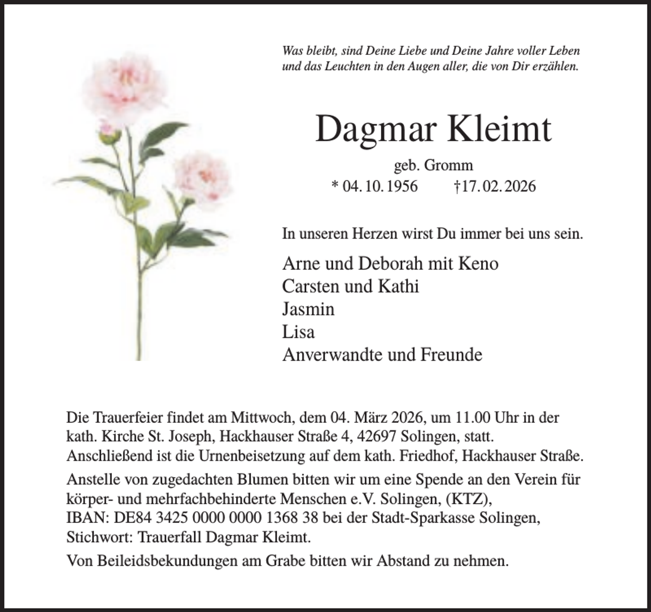 <p>Was bleibt, sind Deine Liebe und Deine Jahre voller Leben<br />und das Leuchten in den Augen aller, die von Dir erzählen.</p><p>Dagmar Kleimt<br />geb. Gromm<br />* 04. 10. 1956<br />†17. 02. 2026<br />In unseren Herzen wirst Du immer bei uns sein.</p><p>Arne und Deborah mit Keno<br />Carsten und Kathi<br />Jasmin<br />Lisa<br />Anverwandte und Freunde<br />Die Trauerfeier findet am Mittwoch, dem 04. März 2026, um 11.00 Uhr in der<br />kath. Kirche St. Joseph, Hackhauser Straße 4, 42697 Solingen, statt.<br />Anschließend ist die Urnenbeisetzung auf dem kath. Friedhof, Hackhauser Straße.<br />Anstelle von zugedachten Blumen bitten wir um eine Spende an den Verein für<br />körper- und mehrfachbehinderte Menschen e.V. Solingen, (KTZ),<br />IBAN: DE84 3425 1368 38 bei der Stadt-Sparkasse Solingen,<br />Stichwort: Trauerfall Dagmar Kleimt.<br />Von Beileidsbekundungen am Grabe bitten wir Abstand zu nehmen.</p>