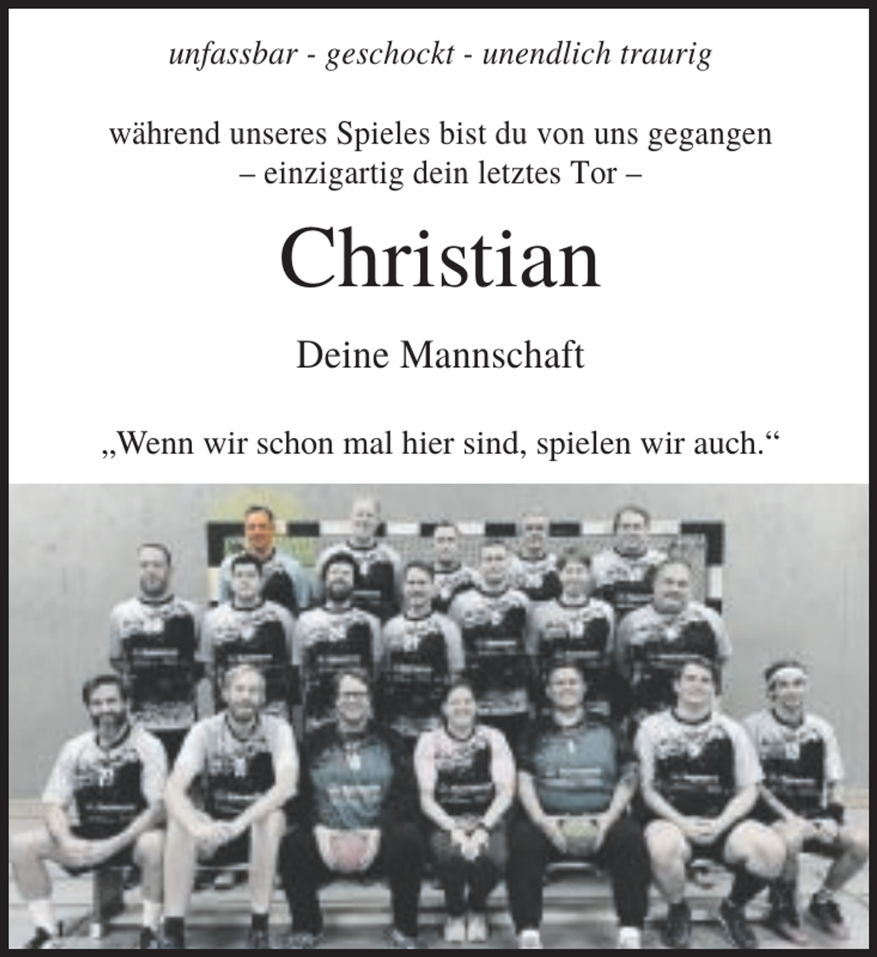 <p>unfassbar - geschockt - unendlich traurig<br />während unseres Spieles bist du von uns gegangen<br />– einzigartig dein letztes Tor –</p><p>Christian<br />Deine Mannschaft<br />„Wenn wir schon mal hier sind, spielen wir auch.“</p>