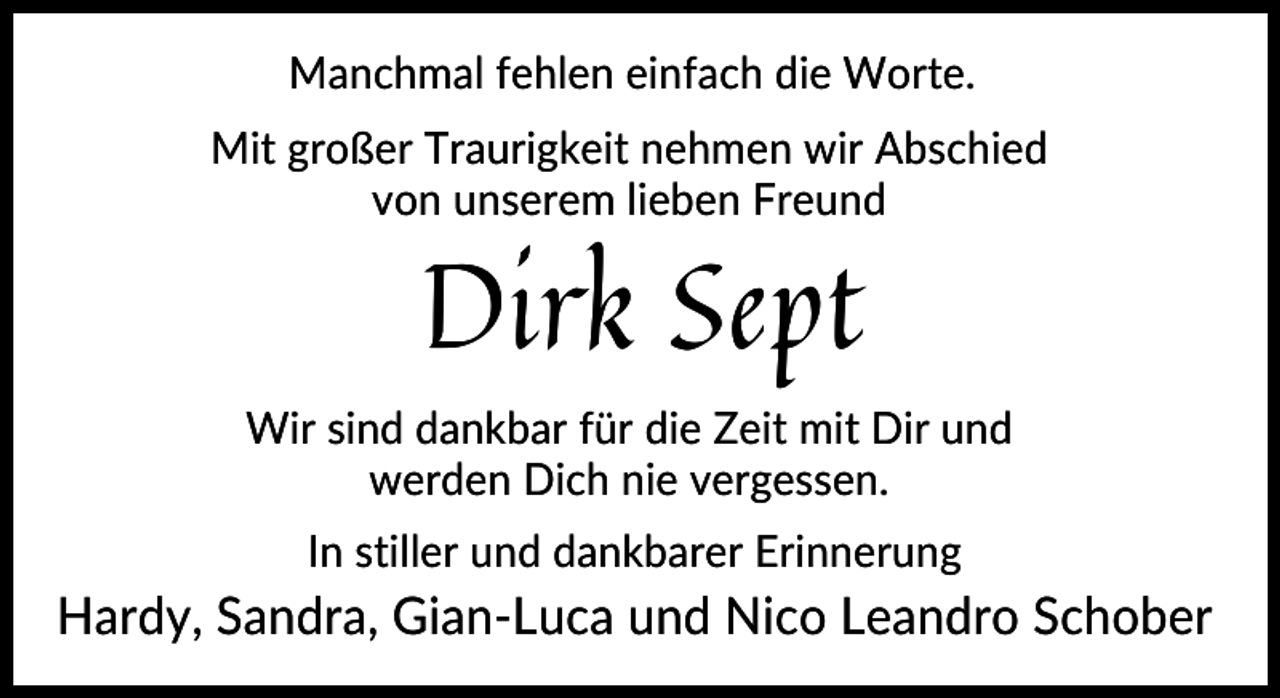 <p>Manchmal fehlen einfach die Worte.<br />Mit großer Traurigkeit nehmen wir Abschied<br />von unserem lieben Freund</p><p>Dirk Sept</p><p>Wir sind dankbar für die Zeit mit Dir und<br />werden Dich nie vergessen.<br />In stiller und dankbarer Erinnerung</p><p>Hardy, Sandra, Gian-Luca und Nico Leandro Schober</p>