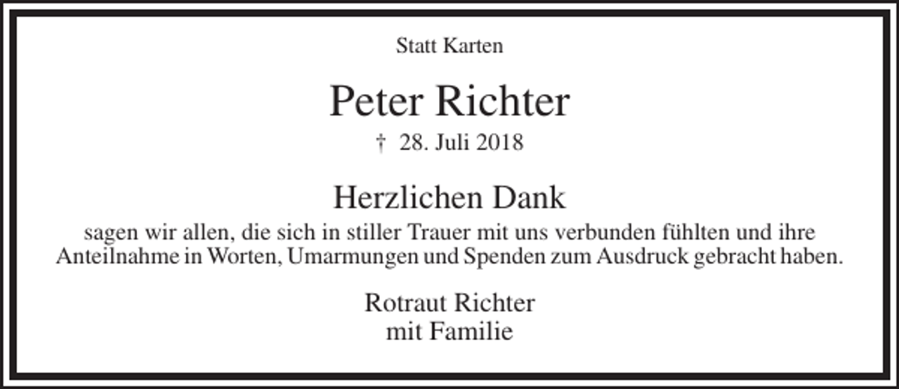 <p>Statt Karten</p><p>Peter Richter<br />† 28. Juli 2018</p><p>Herzlichen Dank<br />sagen wir allen, die sich in stiller Trauer mit uns verbunden fühlten und ihre<br />Anteilnahme in Worten, Umarmungen und Spenden zum Ausdruck gebracht haben.</p><p>Rotraut Richter<br />mit Familie</p>