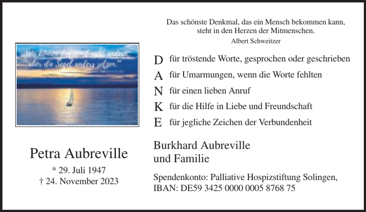 <p>Das schönste Denkmal, das ein Mensch bekommen kann,<br />steht in den Herzen der Mitmenschen.<br />Albert Schweitzer</p><p>D<br />A<br />N<br />K<br />E</p><p>Petra Aubreville<br />* 29. Juli 1947<br />† 24. November 2023</p><p>für tröstende Worte, gesprochen oder geschrieben<br />für Umarmungen, wenn die Worte fehlten<br />für einen lieben Anruf<br />für die Hilfe in Liebe und Freundschaft<br />für jegliche Zeichen der Verbundenheit</p><p>Burkhard Aubreville<br />und Familie<br />Spendenkonto: Palliative Hospizstiftung Solingen,<br />IBAN: DE59 3425 05 8768 75</p>