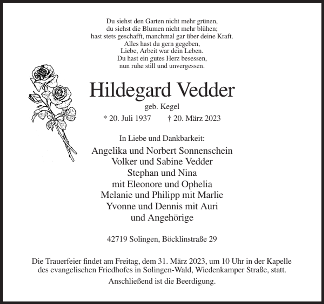 <p>Du siehst den Garten nicht mehr grünen,<br />du siehst die Blumen nicht mehr blühen;<br />hast stets geschafft, manchmal gar über deine Kraft.<br />Alles hast du gern gegeben,<br />Liebe, Arbeit war dein Leben.<br />Du hast ein gutes Herz besessen,<br />nun ruhe still und unvergessen.</p><p>Hildegard Vedder<br />geb. Kegel<br />* 20. Juli 1937<br />† 20. März 2023<br />In Liebe und Dankbarkeit:</p><p>Angelika und Norbert Sonnenschein<br />Volker und Sabine Vedder<br />Stephan und Nina<br />mit Eleonore und Ophelia<br />Melanie und Philipp mit Marlie<br />Yvonne und Dennis mit Auri<br />und Angehörige<br />42719 Solingen, Böcklinstraße 29<br />Die Trauerfeier findet am Freitag, dem 31. März 2023, um 10 Uhr in der Kapelle<br />des evangelischen Friedhofes in Solingen-Wald, Wiedenkamper Straße, statt.<br />Anschließend ist die Beerdigung.</p>