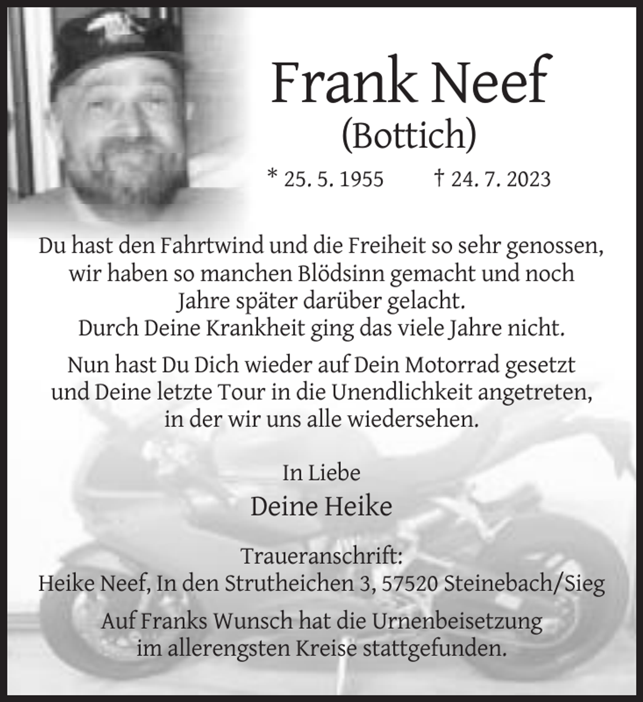 <p>Frank Neef<br />(Bottich)<br />* 25. 5. 1955</p><p>† 24. 7. 2023</p><p>Du hast den Fahrtwind und die Freiheit so sehr genossen,<br />wir haben so manchen Blödsinn gemacht und noch<br />Jahre später darüber gelacht.<br />Durch Deine Krankheit ging das viele Jahre nicht.<br />Nun hast Du Dich wieder auf Dein Motorrad gesetzt<br />und Deine letzte Tour in die Unendlichkeit angetreten,<br />in der wir uns alle wiedersehen.<br />In Liebe</p><p>Deine Heike<br />Traueranschrift:<br />Heike Neef, In den Strutheichen 3, 57520 Steinebach/Sieg<br />Auf Franks Wunsch hat die Urnenbeisetzung<br />im allerengsten Kreise stattgefunden.</p>
