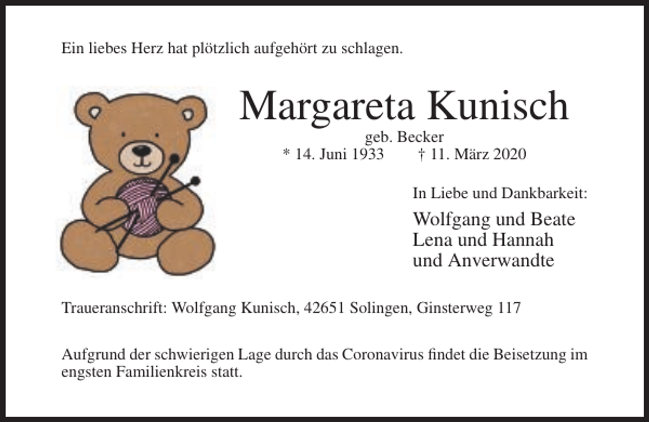 <p>Ein liebes Herz hat plötzlich aufgehört zu schlagen.</p><p>Margareta Kunisch<br />geb. Becker<br />* 14. Juni 1933<br />† 11. März 2020<br />In Liebe und Dankbarkeit:</p><p>Wolfgang und Beate<br />Lena und Hannah<br />und Anverwandte<br />Traueranschrift: Wolfgang Kunisch, 42651 Solingen, Ginsterweg 117<br />Aufgrund der schwierigen Lage durch das Coronavirus findet die Beisetzung im<br />engsten Familienkreis statt.</p>