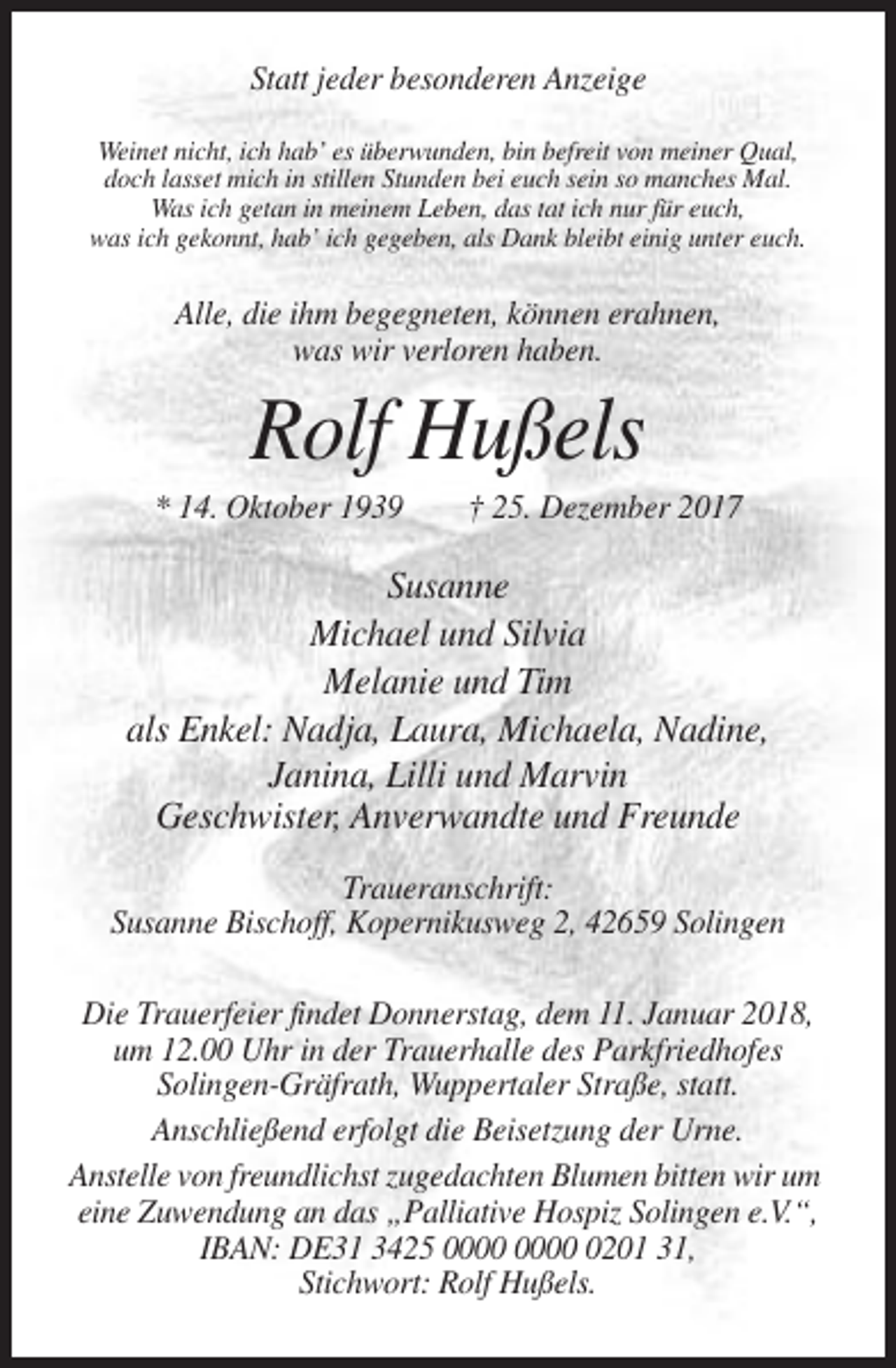 <p>Statt jeder besonderen Anzeige<br />Weinet nicht, ich hab’ es überwunden, bin befreit von meiner Qual,<br />doch lasset mich in stillen Stunden bei euch sein so manches Mal.<br />Was ich getan in meinem Leben, das tat ich nur für euch,<br />was ich gekonnt, hab’ ich gegeben, als Dank bleibt einig unter euch.</p><p>Alle, die ihm begegneten, können erahnen,<br />was wir verloren haben.</p><p>Rolf Hußels<br />* 14. Oktober 1939</p><p>† 25. Dezember 2017</p><p>Susanne<br />Michael und Silvia<br />Melanie und Tim<br />als Enkel: Nadja, Laura, Michaela, Nadine,<br />Janina, Lilli und Marvin<br />Geschwister, Anverwandte und Freunde<br />Traueranschrift:<br />Susanne Bischoff, Kopernikusweg 2, 42659 Solingen<br />Die Trauerfeier findet Donnerstag, dem 11. Januar 2018,<br />um 12.00 Uhr in der Trauerhalle des Parkfriedhofes<br />Solingen-Gräfrath, Wuppertaler Straße, statt.<br />Anschließend erfolgt die Beisetzung der Urne.<br />Anstelle von freundlichst zugedachten Blumen bitten wir um<br />eine Zuwendung an das „Palliative Hospiz Solingen e.V.“,<br />IBAN: DE31 3425 0201 31,<br />Stichwort: Rolf Hußels.</p>