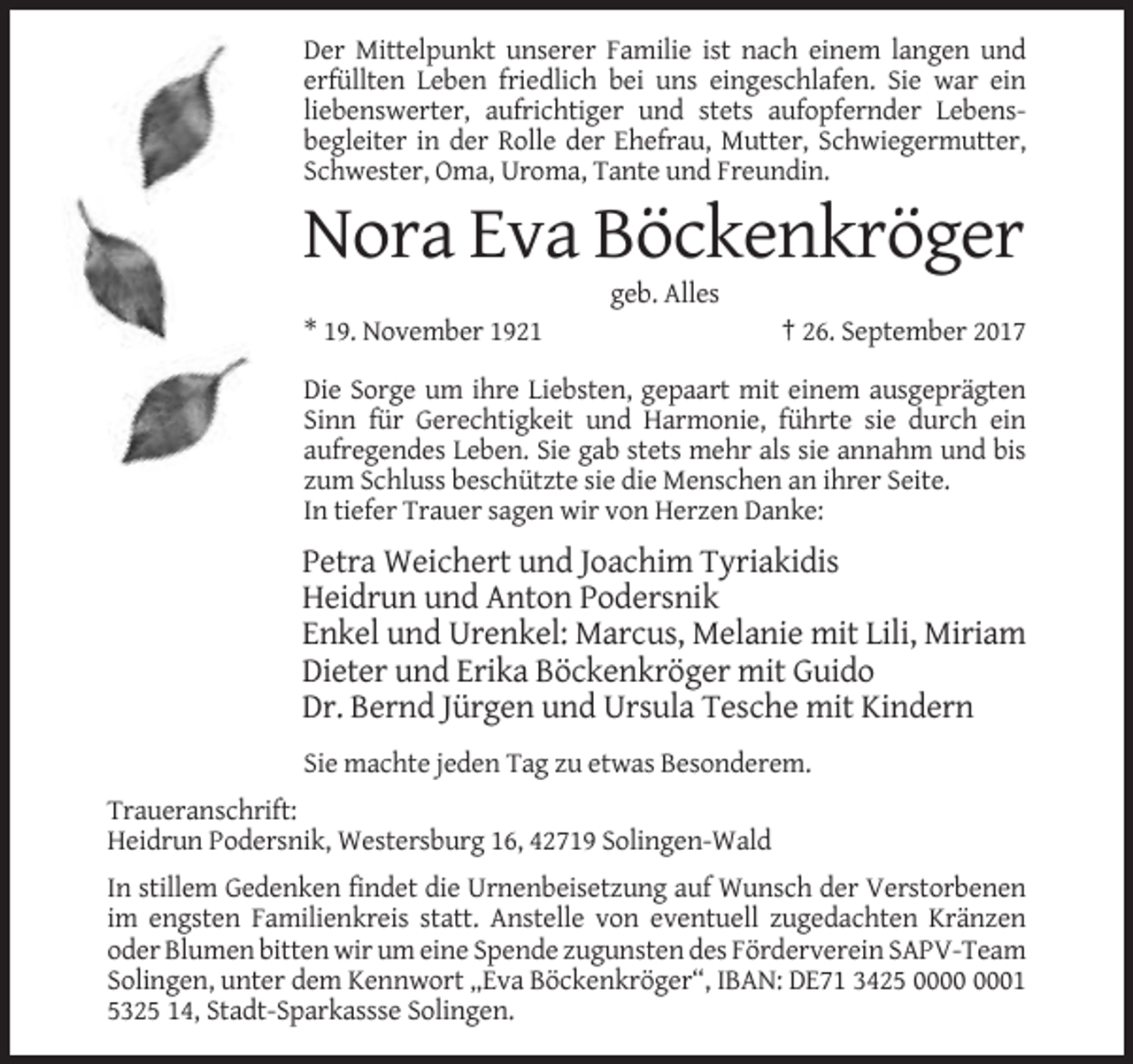 <p>Der Mittelpunkt unserer Familie ist nach einem langen und<br />erfüllten Leben friedlich bei uns eingeschlafen. Sie war ein<br />liebenswerter, aufrichtiger und stets aufopfernder Lebensbegleiter in der Rolle der Ehefrau, Mutter, Schwiegermutter,<br />Schwester, Oma, Uroma, Tante und Freundin.</p><p>Nora Eva Böckenkröger<br />geb. Alles<br />* 19. November 1921</p><p>† 26. September 2017</p><p>Die Sorge um ihre Liebsten, gepaart mit einem ausgeprägten<br />Sinn für Gerechtigkeit und Harmonie, führte sie durch ein<br />aufregendes Leben. Sie gab stets mehr als sie annahm und bis<br />zum Schluss beschützte sie die Menschen an ihrer Seite.<br />In tiefer Trauer sagen wir von Herzen Danke:</p><p>Petra Weichert und Joachim Tyriakidis<br />Heidrun und Anton Podersnik<br />Enkel und Urenkel: Marcus, Melanie mit Lili, Miriam<br />Dieter und Erika Böckenkröger mit Guido<br />Dr. Bernd Jürgen und Ursula Tesche mit Kindern<br />Sie machte jeden Tag zu etwas Besonderem.<br />Traueranschrift:<br />Heidrun Podersnik, Westersburg 16, 42719 Solingen-Wald<br />In stillem Gedenken findet die Urnenbeisetzung auf Wunsch der Verstorbenen<br />im engsten Familienkreis statt. Anstelle von eventuell zugedachten Kränzen<br />oder Blumen bitten wir um eine Spende zugunsten des Förderverein SAPV-Team<br />Solingen, unter dem Kennwort „Eva Böckenkröger“, IBAN: DE71 3425 01<br />5325 14, Stadt-Sparkassse Solingen.</p>