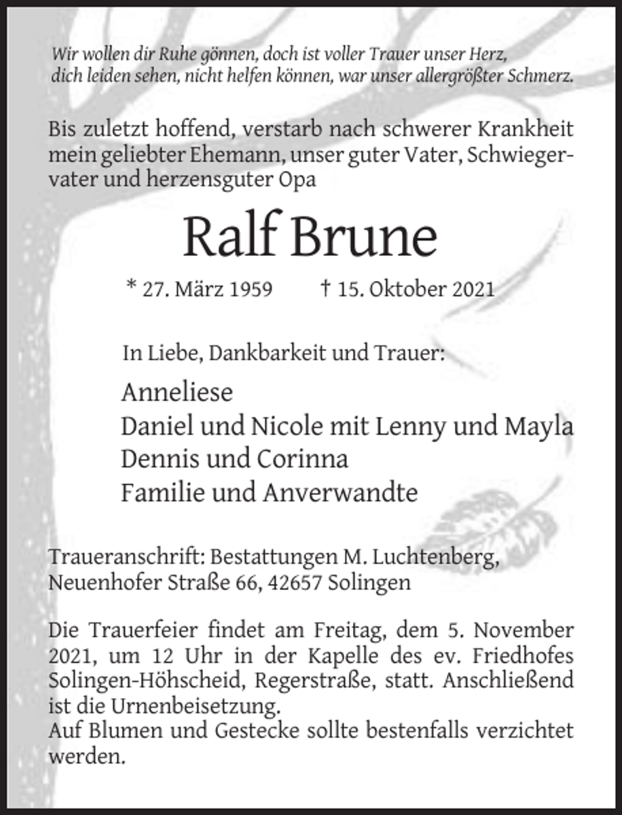 <p>Wir wollen dir Ruhe gönnen, doch ist voller Trauer unser Herz,<br />dich leiden sehen, nicht helfen können, war unser allergrößter Schmerz.</p><p>Bis zuletzt hoffend, verstarb nach schwerer Krankheit<br />mein geliebter Ehemann, unser guter Vater, Schwiegervater und herzensguter Opa</p><p>Ralf Brune<br />* 27. März 1959</p><p>† 15. Oktober 2021</p><p>In Liebe, Dankbarkeit und Trauer:</p><p>Anneliese<br />Daniel und Nicole mit Lenny und Mayla<br />Dennis und Corinna<br />Familie und Anverwandte<br />Traueranschrift: Bestattungen M. Luchtenberg,<br />Neuenhofer Straße 66, 42657 Solingen<br />Die Trauerfeier findet am Freitag, dem 5. November<br />2021, um 12 Uhr in der Kapelle des ev. Friedhofes<br />Solingen-Höhscheid, Regerstraße, statt. Anschließend<br />ist die Urnenbeisetzung.<br />Auf Blumen und Gestecke sollte bestenfalls verzichtet<br />werden.</p>
