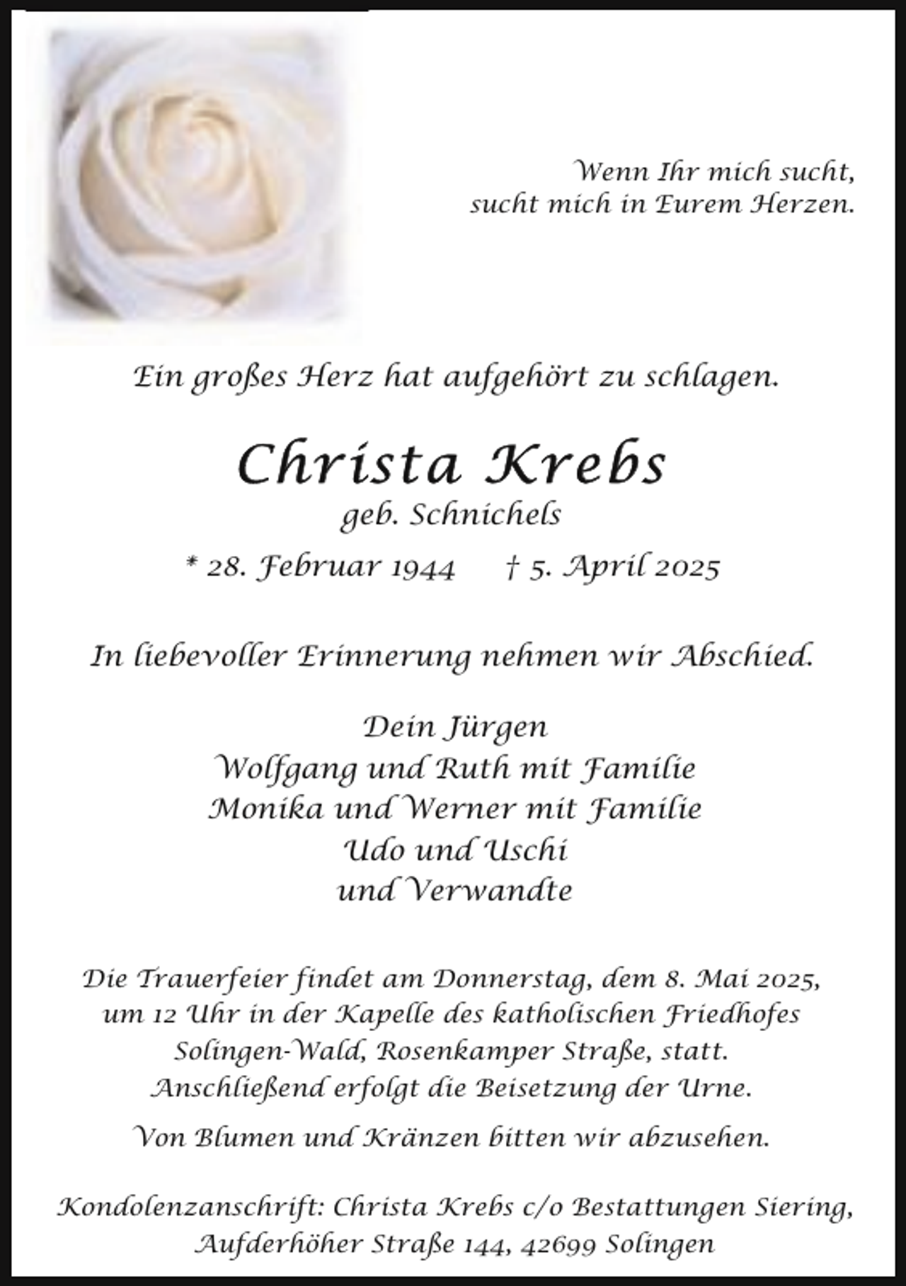 <p>Wenn Ihr mich sucht,<br />sucht mich in Eurem Herzen.</p><p>Ein großes Herz hat aufgehört zu schlagen.</p><p>Christa Krebs<br />geb. Schnichels</p><p>* 28. Februar 1944</p><p>† 5. April 2025</p><p>In liebevoller Erinnerung nehmen wir Abschied.<br />Dein Jürgen<br />Wolfgang und Ruth mit Familie<br />Monika und Werner mit Familie<br />Udo und Uschi<br />und Verwandte<br />Die Trauerfeier findet am Donnerstag, dem 8. Mai 2025,<br />um 12 Uhr in der Kapelle des katholischen Friedhofes<br />Solingen-Wald, Rosenkamper Straße, statt.<br />Anschließend erfolgt die Beisetzung der Urne.</p><p>Von Blumen und Kränzen bitten wir abzusehen.<br />Kondolenzanschrift: Christa Krebs c/o Bestattungen Siering,<br />Aufderhöher Straße 144, 42699 Solingen</p>