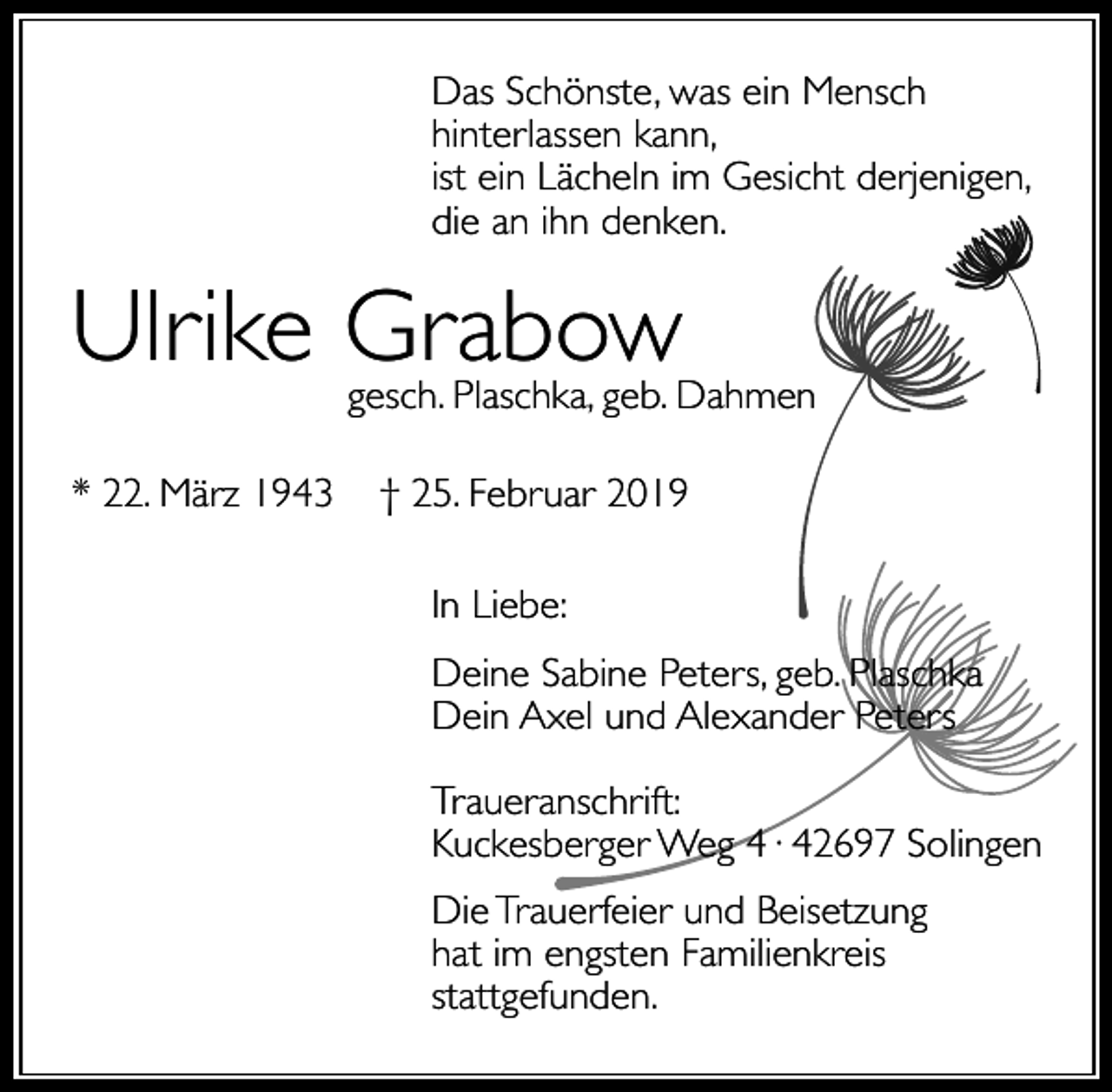 <p>Das Schönste, was ein Mensch<br />hinterlassen kann,<br />ist ein Lächeln im Gesicht derjenigen,<br />die an ihn denken.</p><p>Ulrike Grabow</p><p>gesch. Plaschka, geb. Dahmen</p><p>* 22. März 1943</p><p>† 25. Februar 2019<br />In Liebe:<br />Deine Sabine Peters, geb. Plaschka<br />Dein Axel und Alexander Peters<br />Traueranschrift:<br />Kuckesberger Weg 4· 42697 Solingen<br />Die Trauerfeier und Beisetzung<br />hat im engsten Familienkreis<br />stattgefunden.</p>