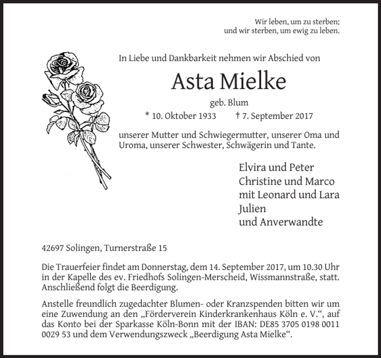 <p>Wir leben, um zu sterben;<br />und wir sterben, um ewig zu leben.</p><p>In Liebe und Dankbarkeit nehmen wir Abschied von</p><p>Asta Mielke<br />geb. Blum<br />* 10. Oktober 1933<br />† 7. September 2017<br />unserer Mutter und Schwiegermutter, unserer Oma und<br />Uroma, unserer Schwester, Schwägerin und Tante.</p><p>Elvira und Peter<br />Christine und Marco<br />mit Leonard und Lara<br />Julien<br />und Anverwandte<br />42697 Solingen, Turnerstraße 15<br />Die Trauerfeier findet am Donnerstag, dem 14. September 2017, um 10.30 Uhr<br />in der Kapelle des ev. Friedhofs Solingen-Merscheid, Wissmannstraße, statt.<br />Anschließend folgt die Beerdigung.<br />Anstelle freundlich zugedachter Blumen- oder Kranzspenden bitten wir um<br />eine Zuwendung an den „Förderverein Kinderkrankenhaus Köln e. V.“, auf<br />das Konto bei der Sparkasse Köln-Bonn mit der IBAN: DE85 3705 0198 0011<br />0029 53 und dem Verwendungszweck „Beerdigung Asta Mielke“.</p>