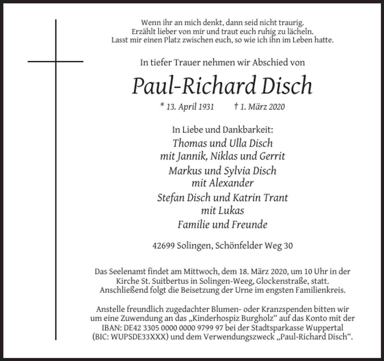 <p>Wenn ihr an mich denkt, dann seid nicht traurig.<br />Erzählt lieber von mir und traut euch ruhig zu lächeln.<br />Lasst mir einen Platz zwischen euch, so wie ich ihn im Leben hatte.</p><p>In tiefer Trauer nehmen wir Abschied von</p><p>Paul-Richard Disch<br />* 13. April 1931</p><p>† 1. März 2020</p><p>In Liebe und Dankbarkeit:</p><p>Thomas und Ulla Disch<br />mit Jannik, Niklas und Gerrit<br />Markus und Sylvia Disch<br />mit Alexander<br />Stefan Disch und Katrin Trant<br />mit Lukas<br />Familie und Freunde<br />42699 Solingen, Schönfelder Weg 30<br />Das Seelenamt findet am Mittwoch, dem 18. März 2020, um 10 Uhr in der<br />Kirche St. Suitbertus in Solingen-Weeg, Glockenstraße, statt.<br />Anschließend folgt die Beisetzung der Urne im engsten Familienkreis.<br />Anstelle freundlich zugedachter Blumen- oder Kranzspenden bitten wir<br />um eine Zuwendung an das „Kinderhospiz Burgholz“ auf das Konto mit der<br />IBAN: DE42 3305 9797 bei der Stadtsparkasse Wuppertal<br />(BIC: WUPSDE33XXX) und dem Verwendungszweck „Paul-Richard Disch“.</p>